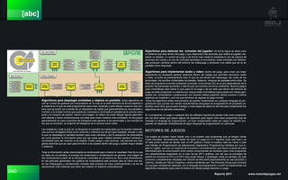 040 Reporte 2011 www.motordejuegos.net
[abc]
Algoritmos para desplegar entidades y objetos en pantalla: Estos algoritmos se
ven en cursos de graficas por computadora en la cual se le pide memoria de forma especial a
la sistema en el que se está programando para crear ventanas y para dibujar cosas en esa ven-
tana que se podrá ver a través de un dispositivo de salida que generalmente es una pantalla o
monitor; a la unidad mínima que puede ser coloreada o iluminada en pantalla se le conoce como
pixel y el conjunto de pixeles hacen una imagen, se deben de poder dibujar figuras geométri-
cas básicas y hacer combinaciones con ellas para crear modelos más complejos, en los juegos
generalmente se usan conjuntos de triángulos para generar a los personajes y los mundos en
los que se moverán, al conjunto de triángulos se le conoce como mesh.
Las imágenes y todo lo que se va dibujando en pantalla es manipulado por funciones matemáti-
cas que son de álgebra lineal como vectores y matrices que sirven para trasladar, escalar y rotar
lo que se despliega en pantalla también para crear cámaras y dar la sensación de profundidad
así como generar la iluminación para que las cosas sean visibles también generar sombras y
sombreado para dar volumen a los objetos. Poder cargar y usar texturas. Las texturas son imá-
genes externas que se usan para envolver a los objetos dentro del juego y darles mayor detalle
o realismo.
Toda la información antes mencionada es renderizada para mostrar el resultado final de lo que
se debe ver en pantalla, el proceso de renderizado o renderización es generar una imagen de
dos dimensiones a partir de la información contenida en un entorno en dos o tres dimensiones,
en las películas generadas con gráficos de computadora este proceso sólo se hace una vez;
en los Videojuegos y simulaciones virtuales este proceso se hace continuamente y es de las
operaciones más costosas que tiene que realizar un sistema computacional.
Algoritmos para detectar las entradas del jugador: de forma lógica se debe crear
un sistema que este dentro del juego y que responda a las acciones que realiza el jugador me-
diante un teclado, un control de juego o de forma más moderna mediante el uso de captura de
acciones del cuerpo y el uso de controles sensibles al movimiento, estas entradas son detecta-
das producen cambios dentro del entorno del videojuego y producen una salida que se ve en
pantalla como respuesta.
Algoritmos para implementar audio y vídeo: dentro del juego, para crear una mejor
experiencia es necesario generar sistemas dentro del código que permitan reproducir audio
y vídeo, el audio es prácticamente todo lo que se oye dentro del videojuego, las voces de los
personajes, los sonidos incidentales de pisadas, disparos, choques de espadas entre otros. Se
debe de programar el sonido ambiental (conocido como sonido 3D) en el que dependiendo de la
posición del personaje aumenten o disminuyan los sonidos de forma coherente. Muchos juegos
usan cinemáticas para narrar lo que pasa en el juego y es por esto que dentro del entorno de
juego se debe programar un sistema que cargue estás cinemáticas (que pueden ser vídeos gen-
erados por computadora o grabaciones con actores reales) pasando ciertos eventos o ciertos
objetivos se muestren y una vez que terminen se regrese al juego normal.
Todos los algoritmos antes mencionados se pueden implementar en cualquier lenguaje de pro-
gramación que cumpla con ciertas características (lenguajes de programación de propósito es-
pecifico como SQL que es para manejar y crear bases de datos no serviría para implementar los
algoritmos de los párrafos anteriores)
En si programar un juego o cualquier tipo de software requiere de pensar más como programa-
dor (es decir saber qué pasos lógicos se requieren para lograr crear esos programas) que de
manejar un lenguaje de programación, un buen programador debe ser capaz de diseñar pro-
gramas sin depender directamente de algún lenguaje de programación en particular.
MOTORES DE JUEGOS
Los juegos se pueden hacer desde cero o se pueden usar programas que ya tengan varías
cosas resueltas. Generalmente hablar de hacer un juego en C++ significa crear casi todo y es
en este punto cuando se decide usar un API gráfica o hacer la nuestra, esto es, hacer o usar
una Interfaz de Programación de Aplicaciones (Application Programming Interface por sus si-
glas en inglés) que son un conjunto de funciones o procedimientos que hacen la tarea de capa
intermedia para la comunicación entre ciertos componentes de hardware para crear programas
con características especiales en el caso de las API´s gráficas, son las que se encargan de
pedirle los recursos al CPU o al GPU para poder dibujar, y desplegar cosas en pantalla, las más
comunes y ampliamente utilizadas son DirectX de Microsoft (explícitamente se usa Direct3D) y
OpenGL creada por Silicon Graphics y ahora mantenida por The Khronos Group que funciona
en una gran variedad de sistemas, con el lenguaje de programación y el API se implementan los
algoritmos necesarios para crear el entorno en donde puede hacerse un juego.
 