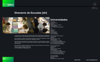 043 Reporte 2011 www.motordejuegos.net
[abc]
Directorio de Escuelas [dir]
IPN ESCOM
www.escom.ipn.mx
Ubicación.
Ciudad de México, Lindavista
Oferta académica:
Ing. en Sistemas Computacionales
ITAM
www.itam.mx
Ubicación.
Ciudad de México
Oferta académica:
Ing. en Computación
ITESM Campus Ciudad de México
www.itesm.edu
Ubicación.
Ciudad de México, Tlalpan
Oferta académica:
Lic. en Animación y Arte Digital
Lic. en Comunicación y Medios Digitales
Ing. en Producción Musical Digital
Ing. en Tecnologías Computacionales
ITESM Campus Santa Fe
www.itesm.edu
Ubicación.
Ciudad de México, Santa Fe
Oferta académica:
Lic. en Animación y Arte Digital
Lic. en Comunicación y Medios Digitales
Ing. en Producción Musical Digital
Ing. en Tecnologías Computacionales
SAE Institute México
www.mexico.sae.edu
Ubicación.
Ciudad de México, Colonía Condesa
La educación es sin duda la base más importante para el crecimiento personal y profesional de
cualquier persona, así como el sustento para la creación de una industria sólida y revolucionaria.
Aquí encontrarán un listado de las escuelas, instituciones, centros de capacitación y demás
oferta formativa enfocada en el desarrollo de videojuegos en México.
Este listado ofrece solo información con respecto a la institución, su oferta académica, duración,
costos y ubicación. Por ahora no se ofrece ningún criterio con respecto a la validez y calidad de
dichas escuelas.
Si te interesa que tu institución aparezca en el listado, envíanos la información de su oferta aca-
démica, así como los datos de la escuela a:
contacto@motordejuegos.net
Universidades
 