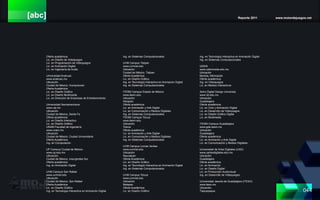 [abc] Reporte 2011 www.motordejuegos.net
044
Oferta académica:
Lic. en Diseño de Videojuegos
Lic. en Programación de Videojuegos
Lic. en Animación Digital
Lic. en Ingeniería de Audio
Universidad Anahuac
www.anahuac.mx
Ubicación.
Ciudad de México, Huixquilucan
Oferta Académica:
Lic. en Diseño Gráfico
Lic. en Diseño Multimedia
Lic. en Dirección de Empresas de Entretenimiento
Universidad Iberoamericana
www.uia.mx
Ubicación.
Ciudad de México, Santa Fe
Oferta académica:
Lic. en Diseño Interactivo
Lic. en Diseño Gráfico
UNAM Facultad de Ingeniería
www.unam.mx
Ubicación
Ciudad de México, Ciudad Universitaria
Oferta Académica:
Ing. en Computación
UP Campus Ciudad de México
www.up.edu.mx
Ubicación.
Ciudad de México, Insurgentes Sur
Oferta académica:
Ing. en Animación Digital
UVM Campus San Rafael
www.uvmnet.edu
Ubicación
Ciudad de México, San Rafael
Oferta Académica:
Lic. en Diseño Gráfico
Ing. en Tecnología Interactiva en Animación Digital
Ing. en Sistemas Computacionales
UVM Campus Tlalpan
www.uvmnet.edu
Ubicación
Ciudad de México, Tlalpan
Oferta Académica:
Lic. en Diseño Gráfico
Ing. en Tecnología Interactiva en Animación Digital
Ing. en Sistemas Computacionales
ITESM Campus Estado de México
www.itesm.edu
Ubicación
Atizapán
Oferta académica:
Lic. en Animación y Arte Digital
Lic. en Comunicación y Medios Digitales
Ing. en Sistemas Computacionales
ITESM Campus Toluca
www.itesm.edu
Ubicación
Toluca
Oferta académica:
Lic. en Animación y Arte Digital
Lic. en Comunicación y Medios Digitales
Ing. en Sistemas Computacionales
UVM Campus Lomas Verdes
www.uvmnet.edu
Ubicación
Naucalpan
Oferta Académica:
Lic. en Diseño Gráfico
Ing. en Tecnología Interactiva en Animación Digital
Ing. en Sistemas Computacionales
UVM Campus Toluca
www.uvmnet.edu
Ubicación
Metepec
Oferta Académica:
Lic. en Diseño Gráfico
Ing. en Tecnología Interactiva en Animación Digital
Ing. en Sistemas Computacionales
UDEM
www.udemorelia.edu.mx
Ubicación
Morelia, Michoacán
Oferta académica:
Ing. en Videojuegos
Lic. en Medios Interactivos
3dmx Digital Design University
www.3d.edu.mx
Ubicación.
Guadalajara
Oferta académica:
Lic. en Cine y Animación Digital
Lic. en Desarrollo de Videojuegos
Lic. en Diseño Gráfico Digital
Lic. en Multimedia
ITESM Campus Guadalajara
www.gda.itesm.mx
Ubicación.
Guadalajara
Oferta académica:
Lic. en Animación y Arte Digital
Lic. en Comunicación y Medios Digitales
Universidad de Artes Digitales (UAD)
www.uartesdigitales.edu.mx
Ubicación.
Guadalajara
Oferta académica:
Lic. en Animación
Lic. en Diseño Digital
Lic. en Producción Audiovisual
Ing. en Desarrollo de Videojuegos
Universidad Jesuita de Guadalajara (ITESO)
www.iteso.mx
Ubicación.
Tlaquepaque
 