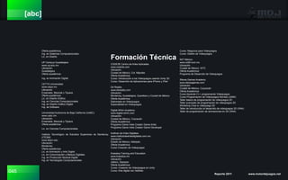 045 Reporte 2011 www.motordejuegos.net
[abc]
Oferta académica:
Ing. en Sistemas Computacionales
Lic. en Diseño
UP Campus Guadalajara
www.up.edu.mx
Ubicación.
Guadalajara
Oferta académica:
Ing. en Animación Digital
CETYS Universidad
www.cetys.mx
Ubicación.
Ensenada, Mexicali y Tijuana
Oferta académica:
Lic. en Diseño Gráfico
Ing. en Ciencias Computacionales
Ing. en Diseño Gráfico Digital
Ing. de Software
Universidad Autónoma de Baja California (UABC)
www.uabc.mx
Ubicación.
Ensenada, Mexicali y Tijuana
Oferta académica:
Lic. en Ciencias Computacionales
Instituto Tecnológico de Estudios Superiores de Monterrey
(ITESM)
www.itesm.edu
Ubicación.
Monterrey
Oferta académica:
Lic. en Animación y Arte Digital
Lic. en Comunicación y Medios Digitales
Ing. en Producción Musical Digital
Ing. en Tecnologías Computacionales
CODE3E Centro de Artes Aplicadas
www.code3e.com
Ubicación.
Ciudad de México, Col. Nápoles
Oferta Académica:
Curso: Introducción a los Videojuegos usando Unity 3D
Curso: Desarrollo de Aplicaciones para iPhone y iPad
D4 Reality
www.d4reality.com
Ubicación.
Monterrey, Guadalajara, Querétaro y Ciudad de México
Oferta Académica:
Diplomado en Videojuegos
Especialidad en Videojuegos
Digital-Whim Academy
www.digital-whim.com
Ubicación.
Ciudad de México, Coyoacán
Oferta Académica:
Programa Game Indie Creator Game Artist
Programa Game Indie Creator Game Developer
Instituto de Artes Digitales
www.institutodeartesdigitales.com.mx
Ubicación.
Estado de México, Metepéc
Oferta Académica:
Curso Creación de Videojuegos
Krakatoa Training and Education
www.krakatoa.mx
Ubicación.
Jalisco, Zapopan
Oferta Académica:
Curso: Creación de Videojuegos en Unity
Curso: Arte digital con 3dsMax
Formación Técnica
Curso: Negocios para Videojuegos
Curso: Diseño de Videojuegos
NIIT México
www.niitdf.com.mx
Ubicación.
Ciudad de México. WTC
Oferta Académica:
Programa de Desarrollo de Videojuegos
Sferea Games Academy
www.sfereagames.com
Ubicación.
Ciudad de México, Coyoacán
Oferta Académica:
Curso Aprende C++ programando Videojuegos
Curso Programación de Videojuegos Moviles (J2ME)
Taller básico de programación de videojuegos 2D
Taller avanzado de programación de videojuegos 2D
Workshop Crea tu videojuego 2D
Taller de introducción al desarrollo de videojuegos 3D (XNA)
Taller de programación de animaciones en 3D (XNA)
 