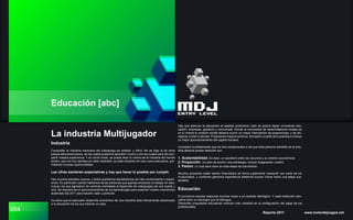 004
Educación [abc]
Industria
Consolidar la industria mexicana del videojuego es posible; y difícil. No se diga la de otros
países latinoamericanos, de los cuales podemos aprender mucho y con los cuales será útil com-
partir nuestra experiencia. Y en cierto modo, se puede decir lo mismo de la industria del mundo
entero, que con los cambios en años recientes, se está volcando en una nueva estructura, per-
mitiendo muchas oportunidades.
Las cifras siembran expectativas y hay que hacer lo posible por cumplir.
Hay muchos estudios nuevos, y todos podríamos beneficiarnos de más conocimiento y experi-
encia. En particular cuando hablamos de las personas que apenas empiezan a trabajar en esto,
incluso los que egresaron de carreras orientadas al desarrollo de videojuegos de una suerte u
otra. Se requiere de un aprovechamiento de los aprendizajes para sostener nuestro crecimiento
acelerado del 2011 para hacerlo valer y perdurar.
Es obvio que el adecuado desarrollo económico de una industria está íntimamente relacionado
a la educación de los que laboran en esta.
Reporte 2011 www.motordejuegos.net
Hay que adecuar la educación al aparato productivo, esto se podría lograr vinculando edu-
cación, empresas, gobierno y comunidad. Donde la comunidad de desarrolladores locales es
en sí misma el corazón donde debería ocurrir un mayor intercambio de experiencias, y de ahí,
salpicar a todo lo demás. Propiciando mejora continua, formación a partir de la práctica e incluso
un mejor aprovechamiento del capital humano.
Considero humildemente que los tres componentes a los que toda persona sensible de la indu-
stria debería prestar atención son:
1. Sustentabilidad. Es decir, un equilibrio entre los recursos y su entorno económicos
2. Proyección. Un plan de acción; una estrategia; incluso imaginación (visión)
3. Pasión. Lo cual será clave en esta etapa de crecimiento
Muchos proyectos están siendo financiados de forma justamente “pasional” por parte de los
involucrados, y conforme ganemos experiencia debemos buscar crecer hacia una etapa sus-
tentable.
Educación
El curriculum escolar responde muchas veces a un carácter ideológico. Y cada institución edu-
cativa tiene un ideología que la distingue.
Diferentes propuestas educativas implican más variedad en la configuración del papel de los
profesionales.
La industria Multijugador
 