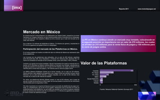 [imx] Reporte 2011 www.motordejuegos.net
055
En Octubre del 2011 la firma Newzoo en colabroación con Global Collect, presentó en el evento
Gamescon en Cologne, Alemania, su más reciente análisis sobre el mercado de los videojuegos
a nivel internacional. Con respecto a México se dió a conocer que el valor del mercado es de
US$1,200 millones.
De un total de 110 millones de habitantes en México, 16 millones son gamers y representan el
57% de los jugadores que gastan dinero en videojuegos.
Participiación del mercado de las Plataformas en México.
En el mismo análisis se muestra una tabla del valor en millones de dólares que representa cada
de las plataformas.
Las Consolas son las plataformas más redituables, con un valor de 455 millones, repartidas
entre Microsoft Xbox 360, Sony PlayStation 3, Nintendo Wii, Nintendo 3DS, Nintendo DSi. Así
mismo se consideran el mercado de las consolas online, como sería XBLA, PSN y Wiiware.
Contrario a la opinión de muchos analistas y figuras importantes de la parte co-mercial de la in-
dustria, la PC (Win/Mac) en México continua siendo un mercado muy rentable, colocánsode en
la segunda posición en importancia con un valor de 370 millones, los cuales se dividen en 215
millones para la venta física de juegos y 155 millones para la venta de juegos online.
Los MMOs (Massive Multiplayer Online) son el tercer mecado, con un valor de 120 millones.
Siendo estrictos, esta categoría corresponden a los Juegos Online que también incluyen Social
Networks, con un valor de 85 millones y Juegos Casuales, con un valor de 85 millones. Este
mercado da un total de 290 millones de dólares.
Por ultimo, las plataformas Móviles (Mobile) poseen un valor de 85 millones, pero a pesar de
que por si solas se encuentran en último lugar, son las que poseen el pronós-tico de crecimiento
más favorable para los siguientes 4 años.
Otro dato importante en el reporte de Newzoo es que el promedio de plataformas de juego (con-
solas, pc, smarthphones, etc) es de 4.8 por jugador, destacando que el mercado en el país es
preferentemente multi-plataforma, ya que existe una cantidad muy similar de gamers repartida
entre las opciones de consumo que da un promedio de 11.5 millones de jugadores que poseen
el mismo número de sistemas de juego.
Valor de las Plataformas
Cosolas
PC Retail
PC Oline
MMO
Social Networks
Casual
Mobile
0 500
455
215
155
120
85
85
85
Fuente: Newzoo National Gamers Surveys 2011
Mercado en México
La PC en México continua siendo un mercado muy rentable, colocánsode en
la segunda posición en importancia con un valor de 370 millones, los cuales
se dividen en 215 millones para la venta física de juegos y 155 millones para
la venta de juegos online.
 
