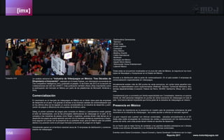 [imx]
056 Reporte 2011 www.motordejuegos.net
Un análisis adicional es “Industria de Videojuegos en México: Tres Décadas de
Dinamismo e Innovación”, realizado por Ernesto Piedras, con información proveniente de
The Competitive Intelligence Unit y publicado el pasado 13 de Enero del 2012 en la sección de
Colaboraciones del sitio de CANIETI. Esta publicación también ofrece cifras importantes sobre
la participación del mercado en México por parte de las plataformas de Microsoft, Nintendo y
Sony.
Comercialización
El crecimiento en el mercado de videojuegos en México es un factor clave para las empresas
de desarrollo en el país. Fue gracias al acceso a los diversos canales de comercialización que
en los últimos años se ha logrado un avance considerable en la industria de desarrollo y publi-
cación de juegos a diferencia de otros países de América Latina.
Slang, el primer publisher de juegos para consolas en México y Latinoamerica existe gracias
al éxito de Gamexpress, una de las principales distribuidoras de videojuego en el país. Si se
compara a las industrias de países como Brasil y Argentina, quienes tenían más tiempo en el
desarrollo de juegos se puede apreciar que aún con la marcada ventaja en experiencia y trayec-
toria seguían sin contar con la presencia de un publisher local, pero en México esto fue posible
debido a su posición como el principal mercado consumidor de juegos en la región.
Actualmente operan en el territorio nacional cerca de 13 empresas de distribuición y comercia-
lización de videojuegos:
-Distribuidora Gamexpress
-Tasmicro
-Silver Code
-Cinlat Logistics
-Cyberjocs
-Sony México
-Bestbuy Imports
-Calha International
-Multitrack
-Synergex de México
-Ingram Micro México
-Technocolor Home Entertainment
-Latamel México
Todas estas se encuentran localizadas en la zona del valle de México, la mayoría en los muni-
cipios de Naucalpan y Huixquilucan en el Estado de México.
Aunado a la distribución está la parte de comercialización. En el país existen 3 empresas de
comercialización especializadas en videojuegos.
Actualemente existen más de 280 puntos de venta exclusivos, sin contar todos aquellos com-
ercios no especializados como supermercados (Wallmart, Soriana, Comercial Mexicana, etc),
tiendas departamentales (Liverpool, Palacio de Hierro, SEARS, Samborns, Mixup, etc) y otros
más.
Considerando que un promedio por tienda especializada son 3 empleados, tenemos un acerca-
miento de: 840 personas trabajando en puntos de venta exclusivos de videojuegos en todo el
país. Una fuerza laboral importante que forma parte de la industria de videojuegos en méxico.
Presencia en México
Otro factor de importancia es la presencia en nuestro país de empresas extranjeras de gran
renombre en la industria de videojuegos, las cuales ayudan a reforzar el mercado regional.
La gran mayoría solo cuentan con oficinas comerciales, ubicadas principalmente en el DF,
todas ellas están encargadas de monitorear las ventas y operaciones con los distribuidores y
puntos de venta, solo unas pocas tienen interés en asuntos de desarrollo.
Es un hecho que la mejor forma de contactar a los grandes estudios extranjeros es ir directa-
mente a sus oficinas de desarrollo y no mediante las oficinas comerciales.
Eventos como Game Connection, Casual Connect y Game Developer Conference son la mejor
Fotografía: EGS
 