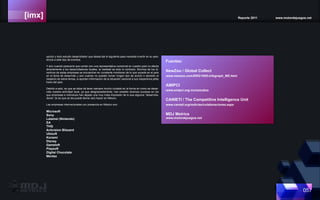 [imx] Reporte 2011 www.motordejuegos.net
057
opción y todo estudio desarrollador que desea dar el siguiente paso necesita invertir en su asis-
tencia a este tipo de eventos.
Y aún cuando parecería que contar con una representativa comercial en nuestro país no afecta
directamente a los desarrolladores locales, la realidad es todo lo contrario. Muchos de los di-
rectivos de estas empresas se encuentran en constante monitoreo de lo que sucede en el país
en el tema de desarrollo y aún cuando no pueden tomar ningún tipo de acción o decisión al
respecto de estos temas, si aportan información de la situación nacional a sus respectivos jefes
fuera del país.
Debido a esto, es que se debe de tener siempre mucho cuidado en la forma en como se desar-
rolla nuestra actividad local, ya que desgraciadamente, han existido diversos sucesos en los
que empresas e individuos han dejado una muy mala impresión de lo que algunos “desarrolla-
dores” (si es que se les puede llamar así) hacen en México.
Las empresas internacionales con presencia en México son:
Microsoft
Sony
Latamel (Nintendo)
EA
THQ
Activision Blizzard
Ubisoft
Konami
Disney
Gameloft
Playsoft
Digital Chocolate
Mentez
Fuentes:
NewZoo / Global Collect
www.newzoo.com/ENG/1605-Infograph_MX.html
AMIPCI
www.amipci.org.mx/estudios
CANIETI / The Competitive Intelligence Unit
www.canieti.org/noticias/colaboraciones.aspx
MDJ Metrics
www.motordejuegos.net
 