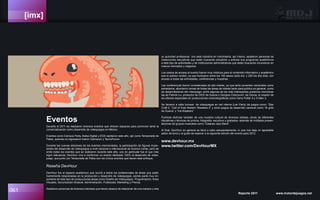 [imx]
061 Reporte 2011 www.motordejuegos.net
su actividad profesional con esta industria en crecimiento, así mismo, asistieron personas de
instituciones educativas que están buscando actualizar y enfocar sus programas académicos
a éste tipo de actividades y de instituciones administrativas que están buscando incursionar en
nuevos mercados y negocios.
Los costos de acceso al evento fueron muy módicos para el contenido informativo y académico
que el público recibió, ya que fluctuaron entre los 150 pesos cada día y 250 los dos días, con
acceso a todas las actividades, conferencias y muestras.
Las conferencias fueron consideradas de alto interés, ya que tanto ponentes nacionales como
extranjeros, abordaron temas de todas las áreas de interés tanto para público en general, como
de desarrolladores del videojuego; entre algunas de las más interesantes podemos mencionar
las de Patrick Liu, productor de DICE de Suecia o Giorgios Cherouvim de Grecia, el creador de
los efectos especiales en producciones cinematográficas como Harry Potter 5 y X-Men 3.
Se llevaron a cabo torneos de videojuegos en red interna (Lan Party) de juegos como: “Star
Craft 2, “Call of Duty Modern Warefare 2” y otros juegos de desarrollo nacional como “Al grito
de Guerra” y “Ice Breakers”
Pudimos disfrutar también de una muestra cultural de diversos artistas, obras de diferentes
disciplinas y técnicas de pintura, fotografía, escultura y grabados; además de múltiples presen-
taciones de grupos musicales como “Calacas Jazz Band”.
Al final, DevHour en general se llevó a cabo estupendamente, lo que nos deja un agradable
sabor de boca y el gusto de esperar a la siguiente edición del evento para 2012.
www.devhour.mx
www.twitter.com/DevHourMX
Eventos
Durante el 2011 se realizaron diversos eventos que ofrecen espacios para promover tanto la
comercialización como desarrollo de videojuegos en México.
Eventos como Campus Party, Aldea Digital y EGS repitieron este año, así como Temporada de
Patos, quienes no regresaron fueron Gamacon y TecnoForum.
Durante las nuevas ediciones de los eventos mencionados, la participación de figuras impor-
tantes del desarrollo de videojuegos a nivel nacional e internacional se hicieron nortar, pero de
entre todos los eventos que se realizaron durante este año, uno en particular fue el que más
logró relevancia, DevHour vino a conformar un evento dedicado 100% al desarrollo de video-
juego, que junto con Temporada de Patos son los únicos eventos que tienen este enfoque.
Reseña DevHour
DevHour fue el espacio académico que reunió a todos los profesionales de áreas que están
fuertemente relacionadas en la producción y desarrollo de videojuegos, siendo parte muy im-
portante de este tipo de producciones áreas como Diseño de Videojuegos, Programación, Artes
Visuales, Sonorización Musical, Administración, Publicidad, Marketing y Prensa.
Asistieron personas de diversos intereses que tienen deseos de relacionar de una manera u otra
 