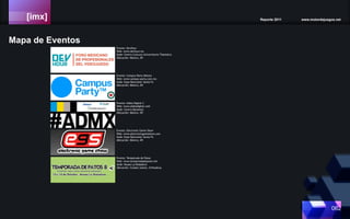 [imx] Reporte 2011 www.motordejuegos.net
062
Mapa de Eventos
Evento: Campus Party México
Web: www.campus-party.com.mx
Sede: Expo Bancomer Santa Fe
Ubicación: México, DF.
Evento: DevHour
Web: www.devhour.mx
Sede: Centro Culturar Universitario Tlatelolco
Ubicación: México, DF.
Evento: Aldea Digital 3
Web: www.aldeadigital.com
Sede: Centro Banamex
Ubicación: México, DF.
Evento: Electronic Game Show
Web: www.electronicgameshow.com
Sede: Expo Bancomer Santa Fe
Ubicación: México, DF.
Evento: Temporada de Patos
Web: www.temporadadepatos.net
Sede: Museo La Rodadora
Ubicación: Ciudad Juárez, Chihuahua.
 