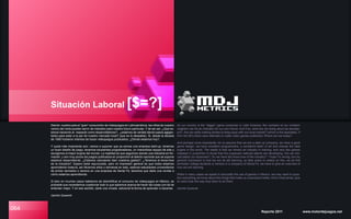 064
Situación Laboral [$=?]
Siendo nuestro país el “gran” consumidor de videojuegos en Latinoamérica, las cifras de nuestro
vecino del norte pueden servir de indicador para nuestro futuro particular. Y de ser así, ¿Qué es-
tamos haciendo al respecto como desarrolladores?; ¿estamos de verdad dando pasos agigan-
tados para estar a la par de nuestro mercado local? (que es lo deseable). Si, desde la década
de 1990 hubieron intentos de hacer videojuegos publicados; ¿Dónde estamos hoy?.
Y quizá más importante aún: vamos a suponer que ya somos una empresa start-up, tenemos
un buen diseño de juego, tenemos excelentes programadores, un maravilloso equipo de arte y
escogimos el mejor engine del mundo. La realidad es que seguimos siendo una industria en for-
mación, y son muy pocos los juegos publicados en proporción al talento nacional que se supone
estamos desarrollando. ¿Estamos calculando bien nuestros gastos?, ¿Tenemos el know-how
de la industria?. Espero estar equivocado, pero mi impresión general es que todos estamos
aprendiendo todavía, así llevemos años o semanas en esto, seamos estudiantes universitarios
de primer semestre o seniors en una empresa de Santa Fé, tenemos que darle una revista a
cómo estamos aprendiendo.
Si bien en muchos casos hablamos de desmitificar el consumo de videojuegos en México, es
probable que necesitemos cuestionar todo lo que sabemos acerca de hacer las cosas con tal de
entender mejor. Y en ese sentido, darle una mirada adicional la forma de aprender a hacerlas.
Jacinto Quesnel
Reporte 2011 www.motordejuegos.net
As our country is the “bigger” game consumer in Latin America, the numbers of our northern
neighbor can be an indicator for our own future. And if so, what are we doing about as develop-
ers?, Are we really making strides to keep pace with our local market? (which is the desirable). If
from the 90’s there were attempts to make video games published; Where are we today?.
And perhaps more importantly, let us assume that we are a start-up company, we have a good
game design, we have excellent programmers, a wonderful team of art and choose the best
engine in the world. The reality is that we remain an industry in training, and very few games
released in proportion to those that the supposed national talents are developing. Are we mis-
calculated our expenses?, Do we have the know-how of the industry?. I hope I’m wrong, but my
general impression is that we are all still learning, so take years or weeks on this, we as first
semester college students or seniors in a company of Santa Fe, we have to give an overview of
how we are learning.
While in many cases we speak to demystify the use of games in Mexico, we may need to ques-
tion everything we know about the things that make us understand better. And in that sense, give
an extra look the way they learn to do them.
Jacinto Quesnel
 