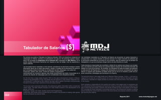 068
Tabulador de Salarios [$]
Por primera vez existe un Tabulador de Salarios enfocado 100% a la industria en desarrollo de
videojuegos en México. Gracias a la participación de más de 140 personas quienes respon-
dieron las encuestas de Diagnóstico de la Industria 2011 realizadas por MDJ Metrics, se ha
podido recabar información (anónima) con respecto al tipo de trabajo, nivel de experiencia y
salario obtenido.
Las encuestas fueron realizadas a nivel nacional, permitiendo de esta forma conseguir recabar
información dentro de un rango más amplio y variado. El análisis de la información se centra en
las 6 principales áreas involucradas en el desarrollo de todo videojuegos, las cuales son:
Producción, Diseño, Arte, Audio, Control de Calidad y Programación.
Adicionalmente se incluyeron algunas otras áreas profesionales que están involucradas en el
proceso de creación de videojuegos pero son consideradas como disciplinas externas.
For the first time a wage scales focused 100% on the game development industry in Mexico.
Thanks to the participation of over 140 people who did respond a Local Industry Diagnostic Sur-
vey during 2011 conducted by MDJ Metrics has been able to gather information (anonymously)
focused on the type of job, experience level and salary earned.
The surveys were conducted nationwide, thus allowing to gather information within a broad and
varied range. The data analysis focuses on 6 main areas involved in the development of all
games, which are:
Production, Design, Art, Audio, Quality Control and Programming.
Additionally, other areas where included that are involved in the process of creating video games
but are considered as external fields.
Reporte 2011 www.motordejuegos.net
Las cantidades mostradas en el Tabulador de Salarios se encuentran en pesos mexicanos y
corresponden a un ingreso durante un periodo mensual. En ningún momento se pretende que
la información presentada se convierta en una normativa para los salarios que se persiben los
trabajadores y lo que las empresas otorgan dentro de esta industria en el país.
Cada empresa es responsable de la cantidad y calidad de los salarios que otorga a sus emplea-
dos y se entiende que estos últimos son quienes eligieron aceptar las condiciones laborales del
trabajo en el que se encuentran. Sin embargo, los resultados de estas encuestas que aparecen
en esta sección del Reporte 2011 otorga a los interesados en promover una situación de mejora
laboral un soporte para identificar el estado actual que se vive en la industria y poder así pro-
poner soluciones y estrategias que favorezcan a la mayoría.
The amounts shown in the wage scales are in Mexican Pesos (average: 13 MXN = 1 USD) and co-
rrespond to an entry for a monthly period. At no time is intended that the information provided
will become a standard for wages persiben by workers and what the firms in the industry offers
in the country.
Each company is responsible for the quantity and quality of the wages given to employees and
it is understood that the employees are those who chose to accept the working conditions of the
jobs in which they are located. However, the results of these surveys in this section of the Report
2011 provides for those interested in promoting improves in the employment situation a starting
point to identify the current state that exists in the local industry and propose solutions and strate-
gies favoring the majority.
 