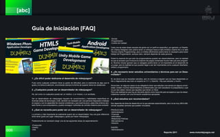 006 Reporte 2011 www.motordejuegos.net
[abc]
Guía de Iniciación [FAQ]
1. ¿Es difícil poder dedicarse al desarrollo de videojuegos?
Pues como cualquier profesión tiene su grado de dificultad, pero si realmente es algo que te
gusta y te llama la atención, encontrarás siempre la forma de superar todos los obstáculos.
2. ¿Cualquiera puede ser un desarrollador de videojuegos?
No, así como no cualquiera puede ser un médico, o un músico, o un acróbata.
Ser un desarrollador de videojuegos requiere de conocimientos y habilidades específicas en
diversas áreas de tecnología y arte, también es necesario ser una persona dispuesta a trabajar
en equipo y con la capacidad de resolver problemas y que duerma poco, pase días enteros sen-
tado frente a una computadora y pueda conseguir nutrientes de comida chatarra para subsistir.
3. ¿Qué se necesita para poder ser un desarrollador de videojuegos?
Lo primero y más importante es realmente querer ser un desarrollador, hay una gran diferencia
entre tener gusto por jugar videojuegos y gusto por hacer videojuegos.
Posteriomente es necesario elegir una de las siguientes áreas de especialización:
-Producción
-Diseño
-Arte
-Sonido
-Programación
-Control de Calidad
Cada una de estas áreas requiere de gente con un perfil en específico, por ejemplo, un Diseña-
dor (Game Designer) bien podría tener un enfoque hacia el lado Artístico (Game Art) o el lado
Técnico (Game Programming), pero un Artista dificilmente podría tener lo necesario para hacer
trabajo de Programación, aunque claro, siempre depende de cada persona.
Existe la creencia de que solo los programadores pueden ser desarrolladores, pero la realidad
es que el proceso que involucra la creación de juegos contempla mucho más que solo program-
ar. Muchos incluso ignoran que un abogado podría tener un rol importante en el desarrollo de
un juego, pero la realidad es que pueden llegar a ser tan importantes como cualquier diseñador,
artista y programador.
4. ¿Es necesario tener estudios universitarios o técnicos para ser un Desa-
rrollador?
Sí, es obvio que se necesitan estudios, aún no conozco a alguien que se haya despertado un
día y mágicamente sea todo un experto en C++ y OpenGL. Hay que estudiar y mucho.
Ahora bien, en algunos casos no es obligatorio tener que estudiar una carrera en alguna univer-
sidad, existen muchos desarrolladores profesionales que solo estudiaron la preparatoria y que
no por eso saben menos que aquellos que tienen un título.
Pero una realidad es que hoy en día tanto dentro como fuera del país se espera a que los desar-
rolladores cuenten con una formación académica apropiada.
5. ¿Qué estudios son recomendados?
Eso depende del área de desarrollo en la que piensas especializarte, pero no es muy difícil dife-
renciar aquellas carreras que pueden vincularse.
PRODUCCION
-Administración
-Finanzas
-Informática
-Relaciones Públicas
-Mercadotecnia
-Derecho
DISEÑO
-Administración
 