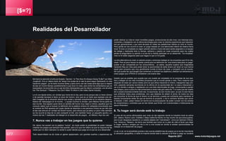 [$=?]
077 Reporte 2011 www.motordejuegos.net
Me llamó la atención el artículo titulado: Opinion: ‘Is This How It’s Always Going To Be?’ por Mike
Jungbluth. Era un clásico texto de “tengo mis dudas de si vale la pena seguir dedicando mi vida
haciendo juegos”, ya he leído muchos antes y para como van las cosas será algo que no dejaré
de leer en mucho tiempo (posiblemente lo que dure mi vida), pero entre los comentarios que se
expresaban me encontré con un par de links interesantes que me dieron curiosidad, uno de ellos
fue The Dorklyst: 7 Reasons You Don’t Want To Work in the Video Game Industry.
Le dí una rápida leída y en verdad que moría de la risa, pero no es porque sea un texto cómico
o de parodia (aunque si tiene un poco de humor), sino que es un texto que expresa una ver-
dad innegable de la situación laboral que existe y persiste actualmente en la industria desarro-
lladora de videojuegos en el mundo... y quizás muchos lo olvidan, pero México forma parte de
ese mundo. Soy alguien quien tiene un sentido del humor muy negro e irónico, aquellos que me
conocen saben que si buscan la definición de la palabra cinismo en wikipedia encontrarán que
el nombre de Phill aparece ahí (justo donde se describe a una persona cínica) es por ello que
al leer ese artículo en verdad me divertí mucho, pero ahora que ya estoy un poco más calmado
se me ocurrió la idea de no solo compartir el link, sino también hacer un pequeño aporte y yo
mismo dar las 7 realidades de trabajar en el desarrollo de juegos... en México. Aquí les van:
7. Nunca vas a trabajar en los juegos que tu quieres
Ok, talvez me excedí con la palabra “nunca”, sin duda existe la posibilidad de poder trabajar
creando los juegos que siempre has querido, pero a lo que me refiero es que la mayoría de las
veces (por no decir siempre) no serás tu quien decida que juego es el que sa va a desarrollar.
Todo desarrollador es sin duda un gamer apasionado, con grandes sueños y esperanzas de
poder dedicar su vida en crear increibles juegos, producciones de alto nivel, con historias emo-
cionantes y trabajando con la última tecnología para crear la máxima experiencia que trascend-
erá por generáciones y que será lanzada en todas las plataformas líderes en todo el mundo.
Pero jamás se nos ocurrió el crear un juego basado en una telenovela infantíl de relativa fama
local. Si eres un empleado en algún estudio (dentro o fuera del país) serás asignado a un equipo
de trabajo y dedicarás todo tu tiempo, esfuerzo y pasión en crear proyectos para los cuales
jamás te preguntaron tu opinión o si era de tu interés participar en su desarrollo. Tus emplead-
ores no te están pagando para que hagas lo que a ti te gusta.
La otra alternativa es crear un estudio propio y entonces trabajar en los proyectos que SI te inte-
resan. Pero al poco tiempo te darás cuenta que tus definición de “una buena idea para un juego”
puede no ser compartida por los consumidores... ya sabes, aquellos sujetos que imaginabas
haciendo filas por días para poder tener la oportunidad de darte dinero por tener en sus manos
aquel gran proyecto que muy gentilmente tuviste el favor de crear y compartir con el mundo.
Así que puede ser que tengas que comenzar a cambiar tus objetivos y dedicar tus esfuersos en
crear juegos que OTROS si consideran una buena idea.
Acepto que es posible que suceda que uno pueda ser empleado en la empresa de sus sue-
ños y trabajar en los más increíbles proyectos que el mundo jamás a visto. Pero creanme que
después de estar por varios meses (sino es que años) haciendo lo mismo, trabajando bajo pre-
sión, pasando semanas durmiendo en la oficina sin la oportunidad de ir a casa a descansar y
ver a tu familia o amigos y batallando con una lista interminable de bugs, comenzarás a perder
esa chispa y poco a poco la vida comenzará a verse más gris cada día. Y si crees que ser dueño
de tu propia empresa evitarás todo eso, te equivocas, es aún mucho peor, ya que no solo tienes
que enfrentar todos esos problemas, sino que deberás de añadir el temor de todos los días
por encontrar la forma de que el dinero no se termine y pueda ser suficiente para mantener al
estudio funcionando antes de que se termine el proyecto, o de lo contrario tendrás que cerrar
el estudio, o bien, pasar meses sin dormir por la preocupación de poder cumplir con los cientos
de compromisos y contratos que se han tenido que firmar con inversionistas e instituciones de
apoyo financiero.
6. Tu hogar será donde esté tu trabajo
Si eres de los pocos afortunados que viven en las regiones donde la industria local es activa
(DF, Jalisco, Nuevo León, EdoMex o Baja California Norte) no hay mucho de que preocuparse,
pero si por desgracia naciste en un estado alejado del “mainstream”, como por ejemplo Chihua-
hua, Veracruz, Tabasco, me temo que tendrás que incluir en tu plan de vida el tener que dejar
tu hogar, familia y amigos por irte a vivir a una ciudad en donde si existan oportunidades de
trabajar en el desarrollo de juegos.
Lo sé, lo sé, en la actualidad gracias a las nuevas plataformas de juegos ya no es tan importante
la ubicación geográfica, a nadie le importa donde está tu estudio si al final tu juego se venderá
Realidades del Desarrollador
 