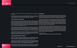 [$=?]
079 Reporte 2011 www.motordejuegos.net
de información como Gamasutra y otros blogs o revistas especializadas, las noticias no llegan
a trascender.
Si en este momento todos los estudios de videojuegos en México se fueran a la quiebra y cer-
raran sus puertas, nadie en el país le daría la menor importancia... excepto nosotros, y haciendo
cuentas no llegamos siquiera a ser 1000 personas trabajando en este negocio.
2. Dar mucho y recibir poco
Lo dire con toda franqueza, si trabajas desarrollando juegos en México, es porque no te interesa
ganar bien. Habrá algunos que buscan fama y fortuna, pero creanme, hay más posibilidades de
alcanzar esas metas si se trabaja en otras industrias. Para colmo, desarrollar videojuegos es
extremadamente demandante, se necesita de mucho tiempo, esfuerzo y claro está, dinero para
que las cosas puedan ser terminadas y una inversión mucho mayor para que puedan llegar a
ser comercializadas, con la esperanza de que exista una pequeña oportunidad de alcanzar un
éxito en un mercado altamente competitivo y variado.
He vivido lo suficiente y he participado en otras industrias como para darme cuenta de que no
importa en donde se trabaje, siempre habrá que hacer un gran esfuerzo para conseguir buenos
resultados, pero la gran diferencia es que en otras industrias, aún cuando la exigencia sea igual,
las oportunidades de crecimiento profesional y personal son más accesibles. Talvez no haya
muchas, pero en definitiva si son más a las que hay dedicandose a la creación de videojuegos.
Conosco a muchos colegas que bien podrían estar ganando 2 ó 3 veces más en otros trabajos
esforzándose 2 ó 3 veces menos. Y varios de los que nos dedicamos a esta industria tenemos
que tener un segundo trabajo para poder tener un poco más de ingresos para así lograr más
estabilidad y poder seguir en esta trabajo que tanto nos apasiona.
1. Esto podría terminar mañana
Genial, tienes un trabajo en algun estudio de videojuegos, o bien, tienes funcionando a tu propio
empresa. Será mejor que lo disfrutes lo más que puedas, a pesar de todo lo “malo” al menos
estás “viviendo el sueño”, lamentablemente podrías despertar en cualquier momento.
El proyecto podría ser cancelado, el publisher/cliente podrían decidir retrasar el pago, el apoyo
de gobierno podría nunca llegar, el dinero se podría terminar antes de lo planeado, o bien, po-
dría haber recorte de pesonal. Son tan solo algunos de los panoramas y posibles desenlaces
que sin duda darían un abrupto fin a la oportunidad de seguir en el desarrollo.
Siempre será posible comenzar de nuevo, ya sea creando un nuevo estudio o buscando trabajo
en otra empresa, pero al final el fantasma seguira rondando y tarde o temprano nos atrapará.
Pero para consuelo de tontos, ninguna otra empresa o industria se salva de esta realidad.
Conclusión
Me gustaría explicarles las razones de porqué he publicado esto. Sin duda al leer este texto va-
rios pensaron “¿Phill se ha vuelto loco, cómo es posible que una de las personas más clavadas
en promover la industria de pronto diga que no es bueno trabajar en ella?”. Ok, quizás me estoy
dando demasiado crédito jejeje pero tampoco quiero que mal interpreten estas palabras.
La razón por la cual comparto esto con ustedes, es para ayudar a conseguir un “reality-check”
más directo y efectivo, créanme, hacer videojuegos es genial, a pesar de todo el panorama no
pienso rendirme y dejar de dedicar mi vida a este trabajo. Pero muchas personas pueden tener
espectativas incorrectas sobre lo que se vive día a día al otro lado de la puerta. Para mi es muy
claro que entre más información se tenga al respecto de lo que es en verdad el desarrollo de
videojuegos, tendremos más y mejores oportunidades de crecer y alcanzar nuestras metas, ya
que si uno se la vive pensando que hacer videojuegos es solo fiesta y diversión, que no lo ven
con la seriedad apropiada, vamos a seguir estancados.
Esta industria necesita gente que en verdad esté comprometida, que pueda tener el valor de
enfrentar al toro de frente. No estoy diciendo que las cosas siempre van a ser así, pero para
que puedan mejorar necesitamos trabajar más duro, con mayor dedicación y ser verdaderos
profesionales. No hay lugar para los fanboys que solo quieren hacer juegos triple-A para con-
solas cuando jamás han podido si quiera hacer un mísero Pong en flash, no hay lugar para los
llorones que se quejan del crunch-time y de no tener un buen salario, ¿en serio creían que hacer
juegos era un juego?. Tampoco hay lugar para quienes quieran recibir más sin estar dispuestos
a realizar importantes sacrificios para conseguirlo.
Como siempre he dicho:
“Nada que valga la pena en la vida, es fácil y rápido.”
 