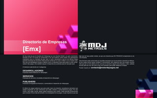 Directorio de Empresas
[Emx]
No hay duda de que la Industria del Videojuego es una industria Global y en gran crecimiento.
Durante el 2011 el mundo ha comenzado a ver que América Latina posee una participación
importante como un mercado de gran valor, lo que a favorecido a que en los últimos meses
grandes empresas de renombre internacional comiencen no solo a voltear a ver a nuestro país,
sino que sus estrategías incluyen a México como un elemento clave para poder no solo comer-
cializar más juegos, sino también apoyar el desarrollo de contenido para el mercado local.
El directorio está dividio en 3 categorías:
DESARROLLADORES
Empresas desarrolladoras de videojuegos.
SERVICIOS
Empresas de servicios vinculadas al desarrollo de videojuegos
PUBLISHERS
Empresas encargadas de financiar y comercializar el desarrollo de videojuegos.
En Motor de Juegos sabemos que para poder crear una industria, necesitamos demostrar que
existen empresas (no solo individuos) que están creando y comercializando juegos. Por eso
mismo, todo juego cuenta, desde juegos pequeños para mobile, hasta grandes producciones
para Consola. No se trata del tamaño o la complejidad de los juegos, lo que importa es que sea
algo que se haya podido vender, ya que una Industria que NO PRODUCE simplemente no es
una Industria.
Este directorio está conformado por aquellas empresas que se encuentran operando en México,
de las cuales hemos tenido contacto o conocimiento, pero sabemos bien que existen muchos
más que aún no han salido a la luz, así que si conocen a alguna otra empresa, o bien, ustedes
forman parte de una, les invito a que nos contacten para poder añadirlos al listado.
Pueden hacerlo en: contacto@motordejuegos.net
081
 