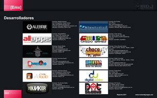 [Emx]
Desarrolladores
082 Reporte 2011 www.motordejuegos.net
Empresa: AllapssMOBILE
Giro: Mobile, iOS, Android, RIM
Web: www.allappsmobile.com
Contacto: info@allappsmobile.com
Ubicación: Monterrey, NL
Empresa: Alebrije Estudios
Giro: Advergames, Casual Games
Web: www.alebrije-estudios.com
Contacto: diego.guerra@alebrije.estudios.com
Ubicación: Monterrey, Nuevo León
Empresa: Alucina Studio
Giro: iOS, Facebook
Web: www.alucinastudio.com
Contacto: info@alucinastudio.com
Ubicación: México, DF
Empresa: Anemona Studio
Giro: iOS
Web: www.anemonastudio.com
Contacto: contact@anemonastudio.com
Ubicación: México, DF
Empresa: arteFacto Estudio
Giro: Advergames, Casual Games
Web: www.artefactoestudio.com
Contacto: ventas@artefactoestudio.com
Ubicación: México, DF
Empresa: The Bunker Media
Giro: Advergames
Web: www.bunkermedia.com.mx
Contacto: contact@bunkermedia.com.mx
Ubicació: México, DF
Empresa: Digital-Whim
Giro: Online, iOS
Web: www.digital-whim.com
Contacto: digital-whim@live.com.mx
Ubicación: México, DF.
Empresa: Blu Studios
Giro: iPhone
Web: www.blustudios.com
Contacto: support@blustudios.com
Ubicación: Mexicali, Baja California Norte
Empresa: Chido Games
Giro: Serius Games, iOS, Web
Web: http://twitter.com/#!/ChidoGames
Contacto:
Ubicació: Querétaro, Querétaro.
Empresa: Choco Banana Games
Giro: Casual Games (iPhone, Mobile, Online,
Console)
Web: www.chocobananagames.com
Contacto: jobs@chocobananagames.com
Ubicación: Guadalajara, Jalisco
Empresa: Digital Chocolate
Giro: Casual Games (iPhone, Mobile, Online,
Console)
Web: www.digitalchocolate.com
Contacto: http://twitter.com/videogamejobsMX
Ubicación: Mexicali, Baja California Norte
Empresa: DOT Studio
Giro: Mobile Games / iPhone
Web: www.dotstudio.com.mx
Contacto: carlos.ancona@dotstudio.com.mx
Ubicación: Mexicali, BCN
 