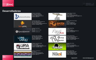 [Emx]
Desarrolladores
084 Reporte 2011 www.motordejuegos.net
Empresa: Lapis Lázuli Studio
Giro: Web Games, Advergames
Web: www.lazulistudio.com
Contacto: hola@lazulistudio.com
Ubicación: Mexicali, BCN
Empresa: Larva Game Studios
Giro: PC y Consola
Web: http://larvagamestudios.com
Contacto: contacto@larvagamestudios.com
Ubicación: Guadalajara, Jalisco
Empresa: Locomoción 3d
Giro: iOS, PC
Web: www.motioncontrol.com.mx
Contacto: rochinroberto@gmail.com
Ubicación: México, DF
Empresa: Máquina Voladora
Giro: PC Games
Web: www.maquinavoladora.com
Contacto: estudiomaquinavoladora@gmail.com
Ubicación: México, DF
Empresa: Nikel Studios
Giro: Advergames, iOS, Online
Web: www.nikelstudios.com
Contacto: info@nikelstudios.com
Ubicación: Naucalpan, EdoMex.
Empresa: Mantiz Game Studios
Giro: iOS
Web: http://mantizgs.com
Contacto: info@mantizgs.com
Ubicación: Pachuca, Hidalgo
Empresa: Neggi Studio
Giro: iOS
Web: http://neggi.mx
Contacto: contacto@neggistudio.com
Ubicación: Monterrey, NL
Empresa: Nextia Games
Giro: Android, iOS, Facebook, PC
Web: www.nextiagames.com
Contacto: contacto@nextiagames.com
Ubicación: Tlaxcala, Tlaxcala
Empresa: Nibiru Studio
Giro: iOS
Web: www.nibirustudios.com
Contacto: contacto@nibirustudios.com
Ubicación: México, DF.
Empresa: Kaxan Games
Giro: iOS, Nintendo Wii, Xbox360, PS3
Web: www.kaxangames.com
Contacto: maria.borroel@kaxanpublisher.com
Ubicación: Guadalajara, Jalisco
Empresa: King’s Mound
Giro: iOS
Web: www.kingsmound.com
Contacto:
Ubicación: Monterrey, NL
Empresa: ioGameStudios
Giro: Casuales, Outsourcing
Web: www.iogamestudios.com
Contacto: info@iogamestudios.com
Ubicación: México, DF.
 