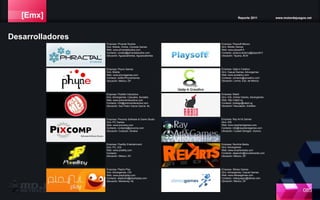 [Emx] Reporte 2011 www.motordejuegos.net
085
Empresa: Pixcomp Software & Game Studio
Giro: PC Games
Web: www.pixcomp.com
Contacto: contacto@pixcomp.com
Ubicación: Culiacán, Sinaloa
Empresa: Pixellity Entertainment
Giro: PC, iOS
Web: www.pixellity.com
Contacto:
Ubicación: México, DF.
Empresa: Playful Play
Giro: Advergames, iOS
Web: www.playfulplay.com
Contacto: alejandra@playfulplay.com
Ubicación: Monterrey, NL
Empresa: Playsoft México
Giro: Mobile Games
Web: www.playsoft.fr
Contacto: amaury.leclercq@playsoft.fr
Ubicación: Tijuana, BCN
Empresa: Qatp-k Creativo
Giro: Casual Games, Advergames
Web: www.qcreativo.com
Contacto: contacto@qcreativo.com
Ubicación: Lerma, Edo. de México
Empresa: Ray Art & Games
Giro: iOS
Web: www.rayartandgames.com
Contacto: info@rayartandgames.com
Ubicación: Ciudad Obregón, Sonora
Empresa: Rabid
Giro: iOS, Online Games, Advergames
Web: http://rabid.vg
Contacto: jmdiego@rabid.vg
Ubicación: Naucalpan, EdoMex
Empresa: RevArts Media
Giro: Advergames
Web: www.revartsmedia.com
Contacto: alejandro@revartsmedia.com
Ubicación: México, DF.
Empresa: Sferea Games
Giro: Advergames, Casual Games
Web: www.sfereagames.com
Contacto: videojuegos@sferea.com
Ubicación: México, DF.
Desarrolladores
Empresa: PickMe! Interactive
Giro: Advergames, Casuales, Sociales
Web: www.pickmeinteractive.com
Contacto: info@pickmeinteractive.com
Ubicación: San Pedro Garza García, NL
Empresa: Phractal Studios
Giro: Mobile, Online, Console Games
Web: www.phractalstudios.com
Contacto: contact@phractalstudios.com
Ubicación: Aguascalientes, Aguascalientes
Empresa: Phyne Games
Giro: Mobile
Web: www.phynegames.com
Contacto: twitter/PhyneGames
Ubicación: México, DF.
 