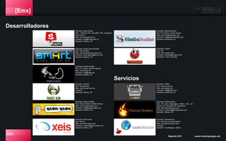 [Emx]
Desarrolladores
086 Reporte 2011 www.motordejuegos.net
Empresa: SQUAD
Giro: Advergames
Web: www.squad.com.mx
Contacto:
Ubicación: México, DF
Empresa: Washa-Washa
Giro: Online Games, Mobile Games
Web: www.washawasha.com
Contacto: info@washawasha.com
Ubicación: México, DF.
Empresa: Xeis Studio
Giro: iPhone
Web: www.xeis-studio.com
Contacto: contacto@xeis-studio.com
Ubicación: México, DF
Empresa: Xibalba Studios
Giro: PC Games, Online Games
Web: www.xibalbastudios.com
Contacto: info@xibalbastudios.com
Ubicación: Monterrey, NL
Empresa: Yingam
Giro: iOS
Web: www.yingam.com
Contacto: contacto@yingam.com
Ubicación: Toluca, Edomex
Empresa: CGBot
Giro: Outsourcing Art
Web: www.cgbot.com
Contacto: info@cgbot.com
Ubicación: Monterrey, NL
Empresa: Gameversum
Giro: Servicios de Gamificación
Web: www.gameversum.com
Contacto:
Ubicación: Guadalajara, Jalisco.
Servicios
Empresa: Snake & Eagle
Giro: PC Games, Serious Games
Web: www.linaje.net
Contacto: info@linaje.net
Ubicación: México, DF.
Empresa: Sm4rt Game Studios
Giro: Online MMO
Web: www.smartgamestudios.com
Contacto: othon.games@sm4rt.com
Ubicación: México, DF.
Empresa: Slang Studio
Giro: Nintendo Wii, Xbox360, PS3, Facebook,
iOS, Android.
Web: www.slangstudio.vg
Contacto: info@slangstudio.vg
Ubicación: México, DF
Empresa: Flamita Studio
Giro: 3D para videojuegos, diseño, arte, ani-
mación 3D, cinematics 3D, educación.
Web: http://flamitastudios.com
Contacto: contacto@flamitastudios.com
Ubicación: México, DF.
 