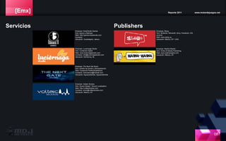 [Emx] Reporte 2011 www.motordejuegos.net
087
Empresa: Slang
Giro: Nintendo, Microsoft, Sony, Facebook, iOS,
Android
Web: www.slang.vg
Ubicación: México, DF / USA
Servicios
Empresa: Voltaic Studios
Giro: Sound Design / Sound Locatization
Web: http://voltaicstudios.com
Contacto: oliver@voltaicstudios.com
Ubicación: Mexico, DF.
Empresa: The Next Gte Music
Giro: Diseño de Sonido y Musicalización
Web: Facebook/TheNextGateMusic
Contacto: remixdance@hotmail.com
Ubicación: Aguascalientes, Aguascalientes
Publishers
Empresa: Washa-Washa
Giro: Online & Mobile Publishing
Web: www.washawasha.com
Ubicación: México, DF.
Empresa: Luciernaga Studio
Giro: Contenido Digital
Web: www.luciernagastudio.com
Contacto: info@luciernagastudio.com
Ubicación: Monterrey, NL
Empresa: KaraOkulta Games
Giro: Apoyo a Startups
Web: http://games.karaokulta.com
Contacto:
Ubicación: Guadalajara, Jalisco.
 