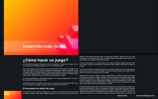 089
Desarrollo Indie [indie]
Reporte 2011 www.motordejuegos.net
describe cada aspecto del juego desde la perspectiva de diseño. Describe como los menús
reaccionan a los comandos del usuario, la historia detrás del personaje principal, el arte, y las
experiencias que el jugador tendrá mientras juega.
En teoría, una persona con tu GDD puede hacer tu juego sin siquiera necesitar, discutir o acla-
rarlo contigo. Puede ser una perfecta y completa guía para realizar tu idea como un juego ter-
minado.
El GDD sirve múltiples e importantes propósitos. Te ayuda a explicar tus ideas a otras personas
para que otros se unan a ti para realizarlas, y permite al equipo de desarrollo compartir una con-
cepción en común del proyecto en el cual trabajan.
Después de que tienes un diseño y tu idea a tomado forma, necesitas 2 grupos de personas:
unas personas que harán tu juego y otras personas que obtendrán el dinero para pagar a todas
las personas que hicieron el juego. El primer grupo de personas es tu estudio de desarrollo o
estudio de juego. Si tu eres un desarrollador empleado, ya has sido empleado por una de estas;
pero si tu trabajas de manera independiente o eres parte de un grupo de estudiantes se puede
decir que te vuelves parte de esta entidad pos sí misma.
El segundo grupo de personas son llamados inversionistas, son quienes aportan el capital nece-
sario para financiar parte, o bien, todo el desarrollo. Existen diversas alternativas para conseguir
inversionistas: ahorros personales, prestamos familiares, donaciones, prestamos bancarios,
apoyos gubernamentales, financiamiento privado. Algo común en la industria es recurrir a un
Publisher, quienes son una empresa que paga a tu estudio de desarrollo por la producción del
El desarrollo de un juego comienza con una idea o inspiración. Es parecido a la magia. Tu pien-
sas, “Hey que tal si hubiera un juego así, o así, o con elementos así?”
Pero crear un juego es como cualquier otra tarea formidable, como construir una catedral o es-
cribir una novela o pintando. Crear un Videojuego necesita pasión. Requiere dedicación. Y algu-
nos pueden decir que necesita obsesión. Requiere gran parte de tu tiempo, energía y pensam-
ientos. Nunca esta terminado. Incluso cuando técnicamente este terminado, encuentras cosas,
nuevas cosas, pequeñas cosas, que puedes corregir, cambiar o arreglar.
Es una tarea demandante y altamente estresante. Si no la amas completamente, con sus du-
das, rápidamente puedes llegar a odiarla.
Hay ciertas cosas que una persona que ha tenido una idea para un juego debe de hacer en or-
den para hacerla una realidad, y eso es lo que te compartimos el día de hoy.
El documento de diseño de juego
Una de las primeras cosas que necesitas es un documento de diseño de juego. El documento
de diseño de juego o GDD (Game Design Document), es una colección de información que
¿Cómo hacer un juego?
 