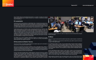 [indie] Reporte 2011 www.motordejuegos.net
090
juego. También paga por la mercadotecnia del producto, y en cambio, se queda con la mayoría
de las ganancias. Para ganar el respaldo financiero de un Publisher, es usualmente necesario
hacer un lanzamiento.
El Lanzamiento
Actualmente existe la oportunidad que un desarrollador indie o un estudio indie pueda auto-pub-
licar sus propios juegos mediante los canales de distribución y comercialización digitales como
Apple App Store y Android Market. Pero aun cuando está presente esta oportunidad, la figura de
un Publisher sigue siendo algo a lo que muchos recurren, ya que ellos (los Publishers) poseen
una sólida infraestructura que permite comercializar más efectivamente los juegos.
Cuando lanzas tu juego a un Publisher, le das una pequeña presentación que describe tu idea,
objetivo demográfico (las personas que estarán más interesadas en el juego), y por qué tu idea
debe ser la que ellos encuentren, en vez de otras miles. A veces ayuda tener un demo, una
sólida e incompleta versión de tu juego, para que puedas comunicar efectivamente como será
tu juego. En otras palabras, para el momento que estés listo para lanzar tu idea al Publisher,
deberás tener ya lista una versión del juego. No debe ser algo de muchos años de producción,
pero debe ser jugable. A los Publishers no les interesan solo las ideas, ellos quieren ver prototi-
pos que demuestren el verdadero valor de dichas ideas.
Sin embargo, hoy en día los Publishers difícilmente invierten en el desarrollo de los juegos,
están más interesados en aquellos proyectos en los cuales son los mismos desarrolladores
quienes absorben todo el gasto de producción.
El Documento de Diseño Tecnico
Uno de los primeros y mas básicos requerimientos que cualquier juego que ha comenzado su
producción es un Documento de Diseño Técnico.
Mucho de lo que describe el Documento de Diseño en como un juego debe verse y sentirse, el
Documento de Diseño Técnico describe como el juego funcionara detrás de escena para en-
contrarse con las especificaciones de diseño. El resto de tus compañeros harán gran referencia
a este documento en el transcurso del proyecto, así que es importante que la arquitectura de tu
proyecto se presente de la forma mas limpia posible.
No solo el documento de diseño técnico necesita describir la estructura de todos tus módulos
de código, sino que necesitas listar cualquier otro software que podrías usar, los estándares de
programación que deseas cumplir y los requisitos mínimos del sistema para tu producto final.
El jefe de programación en tu equipo de desarrollo será el primordial candidato para escribir
este documento, es importante asegurarse que el o ella tenga una solida habilidad de escribir
técnicamente. Un programador habilidoso no debe ponerse a cargo de escribir un documento
que todos en el equipo usaran si el o ella no es capaz de comunicar efectivamente conceptos
técnicos avanzados.
El Motor
Ahora que el juego ah sido descrito de adentro hacia afuera, puedes empezar a ensamblar las
piezas
que fueron presentadas en el documento de diseño técnico para definir la parte más critica de
tu juego el motor (game engine).
En el desarrollo de juegos, el ”motor” no es una maquina física. Es todo el núcleo de código en
el juego, el código que se invoca para realizar cálculos de física, hablar con otras computado-
ras a través de una red, dibujar los elementos gráficos en el juego, tocar los audios, ejecutar
las secuencias de mandos y gestionar la inteligencia artificial. Aunque los juegos parecen estar
hechos de espadas, dragones y naves espaciales, por debajo contienen complicadas matemáti-
cas y ciencia.
Muchos desarrolladores optan por elegir un motor externo, creado por otras personas/empre-
sas, como lo son Unity o UDK. Al usar el motor de alguien mas en tu juego, es posible ahorrar
una significante cantidad de tiempo y dinero, permitiendo a tu equipo concentrarse exclusiva-
mente en crear el juego que se han establecido para hacer, en vez de concentrarse en crear un
motor en el cual crear un juego. Usar un motor existente te ahorra ese gran paso.
Algunos estudios de desarrollo crean sus propios motores, como lo son Valve (Half-Life) o Epic
(Unreal). Esto puede ser muy costoso, hay 2 ventajas. La primera es que ellos pueden diseñar
 