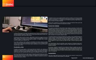 [indie]
091 Reporte 2011 www.motordejuegos.net
y controlar la tecnología en sus juegos para asegurarse de que cumple con las especificaciones
técnicas exactamente; segunda, si logran crear un motor de alta calidad puede conceder licen-
cia a otros estudios y hacer mucho dinero de esto.
El motor de un carro no es en si el carro, y algo similar, el motor de un juego no es en si el
juego. Contiene el marco técnico en el cual el juego es creado, pero generalmente no contiene
el código del juego, o el código que dice al juego, por ejemplo, “si el jugador tiene 10 puntos,
entonces el jugador pasa al siguiente nivel.”
En su lugar, el código del motor contiene las matemáticas que calculan cuando dos objetos
chocan, o procesa cuando otra computadora se une al juego en una red. El código del juego
se vincula con el código del motor para lograr objetivos específicos, en la misma forma que un
conductor opera un carro.
Contenido y Arte
En adición al motor (game engine), un video juego debe tener contenido y arte. Idealmente el
contenido de un juego -es decir, los niveles, personajes, música y arte, el cual incluye texturas,
modelos 3D y animaciones- serán separados del motor del juego, permitiendo a los desarrol-
ladores fácilmente crear modificaciones a estos según las necesidades si el proyecto cambia.
Una de la primeras lecciones que nuestro equipo de desarrollo aprendió desde que comenza-
mos a hacer juegos es que crear niveles, historias y otros aspectos del contenido del juego es
engañosamente difícil. Requiere una gran cantidad de cuidadosa consideración para que el
contenido sea atractivo e intuitivo.
El contenido, todo en lo que el jugador interactúa, debe ser complejo y rico en forma que facilite
al jugador la suspensión de la incredulidad y al mismo tiempo ser intuitivo y accesible. Muchas
cosas de las que aparecen, a un diseñador, que son fáciles de entender son algo difíciles si no
tienes el beneficio de haberlos diseñados.
Producir todo el contenido en un juego grande es una tarea que pareciera simple cuando está
bien hecha, el esfuerzo invertido en su producción es invisible.
Control de Calidad
En un punto en la producción, teóricamente el juego empieza a parecerse a la visión que los
diseñadores tenían para el. Es en este punto que es críticamente importante empezar con la
prueba de enfoque. A medida que el proyecto se une, hay una especie de euforia, la sensación
de que hayas creado esta cosa maravillosa y sorprendente literalmente desde cero. Has creado
algo solo a partir de las visiones girando dentro de tu propia cabeza (y algunos programas de
computadora). Es un logro increíble. Pero en orden de que todos vean tus logros de la misma
forma en como tu los ves, es necesario para otras personas, personas que en ninguna forma
están conectados con el proyecto, jueguen tu juego.
La prueba de enfoque es una serie de realmente duros golpes a tu ego. Pasaste demasiado de
tu tiempo, esfuerzo y energía trabajando para hacer este proyecto realidad, y ahora, cuando un
puñado de extraños que nunca han escuchado de ti juegan tu juego, no lo entienden. Tienen
problemas navegando en los menús. No entienden donde se supone que tiene que ir, cuales
son sus objetivos, con quien se supone que deben de hablar, o donde se supone que deben
brincar.
Como desarrolladores, todas las respuestas a estas cuestiones son totalmente obvias para ti,
pero para los jugadores viendo tu juego por primera vez, estas cosas pueden ser difíciles o im-
posibles de entender.
Sin embargo, mediante la realización de las pruebas de enfoque es posible que cosas son
difíciles para los jugadores, y luego arreglarlas o mejorarlas. Durante esta fase de producción la
visión original podrá cambiar en pequeñas partes para corregir los defectos del proyecto. Haci-
endo continuamente las pruebas de calidad y perfeccionando la experiencia de juego, puedes
crear un fino juego final.
Lanzamiento
Ahora que el juego esta listo para ser enviado, estas listo para comenzar tu carrera como un
internacional, aclamado rockstar diseñador de videojuegos.
 