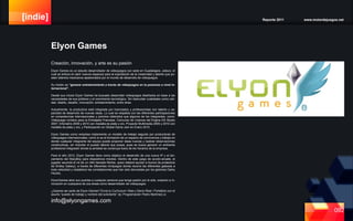 [indie] Reporte 2011 www.motordejuegos.net
092
Creación, innovación, y arte es su pasión
Elyon Games es un estudio desarrollador de videojuegos con sede en Guadalajara, Jalisco; el
cual se enfoca en abrir nuevos espacios para la explotación de la creatividad y talento que po-
seen talentos mexicanos apasionados por el mundo de desarrollo de videojuegos.
Su misión es “generar entretenimiento a través de videojuegos en la personas a nivel in-
ternacional”.
Desde sus inicios Elyon Games ha buscado desarrollar videojuegos diseñados en base a las
necesidades de sus públicos y el crecimiento tecnológico. Sin descuidar cualidades como cali-
dad, diseño, desafío, innovación, entretenimiento, entre otras.
Actualmente, la productora está integrada por licenciados y profesionistas con talento y ca-
pacidad de desarrollo de nuevas ideas. Lo cual se respalda con las diferentes participaciones
en competencias internacionales y premios obtenidos que algunos de los integrantes, como:
Videojuego turístico para la Embajada Francesa, Concurso de Licencia del Engine DX Studio
2007, Infomatrix 2009 y 2010 con medalla de plata y oro, Proyecto Multimedia 2009 y 2010 con
medalla de plata y oro, y Participación en Global Game Jam en Enero 2010.
Elyon Games como empresa implementa un modelo de trabajo seguido por productoras de
videojuegos internacionales, como lo es la formación de un espacio de convivencia y trabajo en
donde cualquier integrante del equipo puede proponer ideas nuevas y realizar observaciones
constructivas, sin importar el puesto laboral que posea, pues se busca generar un ambiente
profesional integrador donde la amistad se construya fuera de los horarios de la empresa.
Para el año 2012, Elyon Games tiene como objetivo el desarrollo de una nueva IP y el lan-
zamiento del StaryBoy para dispositivos móviles. Dentro de este juego de acción-arcade, el
jugador asumirá el rol de un niño llamado Michie, quien deberá ayudar a Aurora (la protectora
de Smiley Galaxy), a través de diferentes minijuegos donde recorre las diferentes galaxias a
toda velocidad y restablece las constelaciones que han sido devoradas por los glotones Darky
Houles.
ElyonGames abre sus puertas a cualquier persona que tenga pasión por el arte, creación e in-
novación en cualquiera de sus áreas como desarrollador de videojuegos.
¿Quieres ser parte de Elyon Games? Envia tu Curriculum Vitae y Demo Reel / Portafolio con el
asunto “puesto de trabajo y nombre del solicitante” (ej: Programación Pedro Martínez) a:
info@elyongames.com
Elyon Games
 