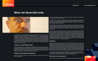 [indie] Reporte 2011 www.motordejuegos.net
093
1.El primer nivel trata de grandes empresas que están trabajando creando juegos independien-
tes como actividad secundaria o primaría.
2.El segundo nivel se trata de las personas que ya llevan tiempo trabajando en la industria, las
cuales por razones personales u obligadas como el cierre de sus compañías cambian de en-
foque haciendo juegos de manera Independiente. Pueden tener recursos o no, pero su experi-
encia es la que hace toda la diferencia.
3.El tercer nivel es del que vamos a hablar en esta ocasión, ya que es en el que me identifico,
el cual consiste de personas con algo o poco conocimiento dentro de la Industria, quienes salen
a conformar equipos de talentos mixto los cuales en conjunto terminan creando un videojuego
comúnmente con 0 presupuesto, recursos limitados e inclusive en ocasiones como mi caso,
tiempo limitado.
4.Existe un 4to nivel de personas que quieren empezar a hacer videojuegos independientes
porque no conocen otra manera de entrar a la industria o simplemente les apasiona mucho su
proyecto personal. No me enfocaré mucho en este punto, pero a la gente que se encuentra en
esta situación de empezar su trabajo de videojuegos como desarrollador Independiente antes
que otra cosa les recomiendo mucho que se consigan un trabajo dentro de una empresa de
videojuegos antes de empezar o se informen muy bien con contactos que ya trabajan dentro de
la Industria, pues de lo contrario se les va a complicar mucho. También les recomiendo pegarse
e informarse de KickStarter, un excelente proyecto de parte de la IGDA que les puede ayudar
como herramienta o guía de lo que es este ambiente.
En México
Actualmente creo que el caso más común que pasa en México es el nivel 3, en donde varias
personas forman un equipo con talentos mixtos con la intención de desarrollar un juego. No
solamente yo he estado en esa situación si no que me sigo encontrando con mucha gente que
está formando sus equipos para hacer juegos de manera independiente. El gran problema que
la mayoría de personas que empiezan a hacer su juego Indie de esta manera, es que piensan
que va a ser un proceso sencillo, pero la gran verdad es que la mayoría de personas que hacen
esto nunca terminan ni si quiera un solo juego y lo que es peor, durante años se siguen llamando
desarrolladores Indies cuando nunca terminan por desarrollar nada o avanzar en su desarrollo.
Y aunque es cierto que hay muchas razones externas por las cuales estos desarrolladores In-
dependientes no están logrando terminar sus metas, son muchas más las razones que caen en
responsabilidad del equipo y del individuo por las que el proyecto fracasa.
Eliminado la misconcepción
En primer lugar, el gran enemigo a vencer es la misconcepción de que hacer videojuegos Inde-
Llevo tiempo siendo un desarrollador independiente de videojuegos así como alguna vez tra-
baje dentro de la industria creando arte para videojuegos Triple A. El hacer juegos de manera
independiente cada día me da lecciones muy duras, que creo que no mucha gente alcanza a
comprender cuando con tanta facilidad dice que va a empezar a hacer juegos Independientes.
De hecho muchas personas ven como alternativa más viable el entrar como desarrollador de
videojuegos Indie en lugar de desarrollar juegos Triple A, dado a que existen una gran cantidad
de mitos e historias falsas, dejándose engañar por la fama de la gran cantidad de éxitos de la
talla de Angry Birds. Pero la verdad es que el desarrollo Indie no es tan pintoresco cuando lo
pintan, al menos no para todos.
¿Qué es un desarrollador Indie?
Primero que nada ¿Qué es un desarrollador de videojuegos Indie? Esta es una pregunta que no
muchos pueden responder porque para muchos un juego Indie puede ser desde World of Goo
diseñado por pocas personas, pero personas con mucho conocimiento de la industria a final de
cuentas o puede ser un caso como los éxitos Cave Story o Minecraft, donde una sola persona
paso muchos años de su vida diseñando el juego por completo.
Niveles de Indie Game Development
Entonces, para no perder enfoque, voy a poner un ejemplo de los niveles dentro de la industria
Indie que yo identifico.
Mitos del desarrollo Indie
 