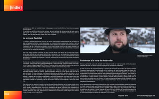 [indie]
094 Reporte 2011 www.motordejuegos.net
pendientes es fácil, en realidad hacer videojuegos nunca ha sido fácil, y hacer buenos juegos
mucho menos.
Es verdad que a diferencia de otros tiempos, la gran cantidad de herramientas de bajo costo y
gran poder que se tiene a nuestra disposición, la oportunidad de destacar si haces muy bien tu
trabajo, pero ahí está la clave, hacer muy bien tu trabajo.
La primera Realidad
La primera realidad a enfrentar cuando se hacen Videojuegos Independientes es el hecho de
que compites ante todo el mundo para hacer un producto o extremadamente creativo y fácil de
interpretar o un producto de extremadamente buena calidad con grandes valores de producción.
Cualquiera de las 2 opciones que elijas te van a costar trabajo hacer que se hagan realidad y al
mismo tiempo ahí es cuando también debes tomar la decisión de si vas a desarrollar el proyecto
tu solo o con un equipo de personas.
Sea cual sea el camino que elijas, es aquí cuando tienes que decidir las 2 cosas más impor-
tantes que definirán si eres capaz de terminar el proyecto o no, las cuales son el plantear bien
tu objetivo final y los pasos que darás para hacer que se cumpla. Es aquí precisamente cuando
la fantasía y la realidad se empiezan a mezclar, ocasionando la mayoría de las veces resultados
desastrosos.
Muchos de los Desarrolladores Independientes comienzan poniéndose objetivos realmente inal-
canzables, como querer hacer juegos MMORPGs al estilo Warcraft, juegos de pelea como Mar-
vel vs Capcom o algún juego 3D en Primera Persona, siendo que hasta los juegos más sencillos
como Tetris requieren de arduo trabajo para que queden bien incluso hoy en día.
Pero déjame decirles una cosa que he aprendido con el tiempo, y es que no importa que tan
pequeño pienses que es tu objetivo, siempre resultará siendo 10 o 100 veces más difícil de lo
que pensaste. Y esto es porque mucha gente piensa que simpleza significa facilidad, y no es
así, de hecho es todo lo contrario, lograr que las cosas sean simples es cuestión de mucho
estudio y análisis ya que nuestra naturaleza a la hora de desarrollar nos hace hacer todo más
complicado de lo que se debería, siempre queriendo agregar cosas y más contenido, queriendo
reemplazar calidad por cantidad y eso en la Industria Indie es lo equivalente a hacer las cosas
mal.
Solo por poner un ejemplo, cuando muchos jóvenes desarrolladores ven un juego simple como
Angry Birds, creen que es cuestión de semanas para hacer un juego parecido, siendo que a
Angry Birds lo respalda equipo con mucha experiencia de gente que lleva años trabajando en
la industria al igual que una serie de decisiones correctas que la misma experiencia les ha dado
a estas personas. Así que aclaremos que realmente no cualquiera puede llegar de la nada a
crear un juego como Angry Birds.
Problemas a la hora de desarrollar
Ahora, suponiendo que ya te ubicaste bien has planeando un buen proyecto con muchas posi-
bilidades de éxito, es ahora cuando empiezan los verdaderos problemas.
Si eres un equipo de una sola persona, o como se le conoce en la industria, el famoso Hombre
Orquesta, seguramente te encontrarás con el problema de que no serás capaz de hacer mu-
chas cosas que planeaste. Es posible que seas muy bueno haciendo gráficos, que seas buen
programador e incluso pueda llegar el caso que sepas componer algo de música, pero hacer un
videojuego no es solo eso, así que es posible que te falte aprender sobre game design, o algo
de animación, o sobre sonidos, o sobre leyes o muchas otras posibles y lógicas cosas que un
solo hombre no podrá cubrir por si solo. Lo cual eventualmente repercutirá en el tiempo que vas
a tardar desarrollando el proyecto, que en cada problema que ocurra, el tiempo se ira exponen-
cialmente incrementando.
A eso agreguemos la pequeña posibilidad de que no seas económicamente solvente y además
de hacer juegos tengas que trabajar (la realidad para la gran mayoría de los que estamos en
esto y ya no somos estudiantes), es muy posible que el tiempo que le puedas invertir al día a
tu juego sea de máximo 3 horas, además del sacrificio de no tomarte tu merecido descanso del
trabajo, el no poder ver tanto a la novia o esposa y no disfrutar tus fines de semana porque es
la única oportunidad que tienes de avanzarle a tu proyecto.
Markus Alexej Persson “Notch”,
creador de Minecraft
 