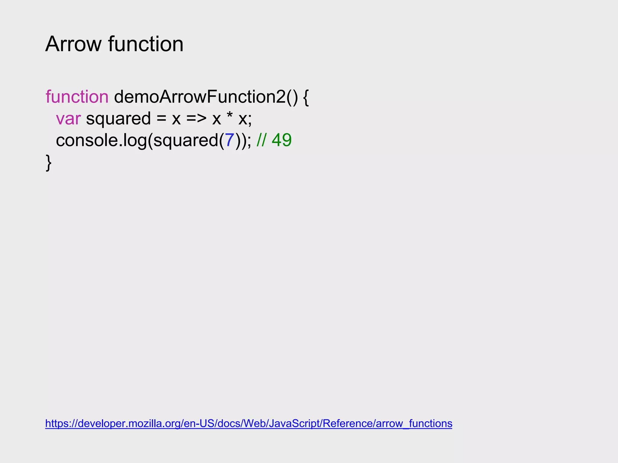 Arrow function
https://developer.mozilla.org/en-US/docs/Web/JavaScript/Reference/arrow_functions
function demoArrowFunction2() {
var squared = x => x * x;
console.log(squared(7)); // 49
}
 