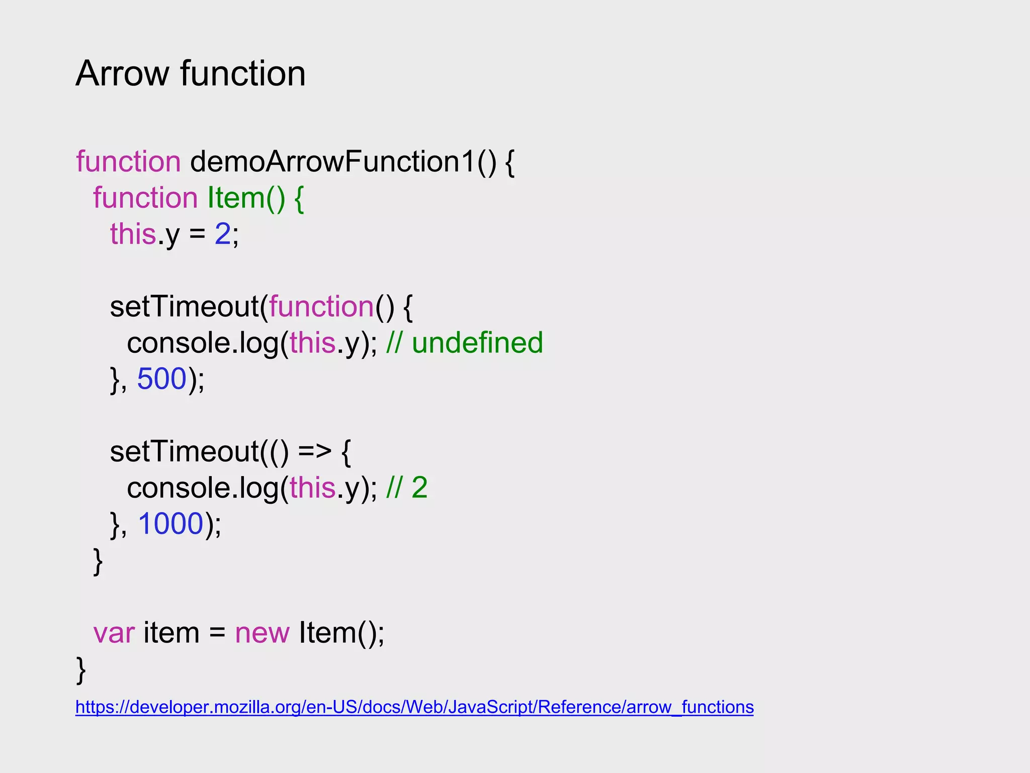 Arrow function
https://developer.mozilla.org/en-US/docs/Web/JavaScript/Reference/arrow_functions
function demoArrowFunction1() {
function Item() {
this.y = 2;
setTimeout(function() {
console.log(this.y); // undefined
}, 500);
setTimeout(() => {
console.log(this.y); // 2
}, 1000);
}
var item = new Item();
}
 