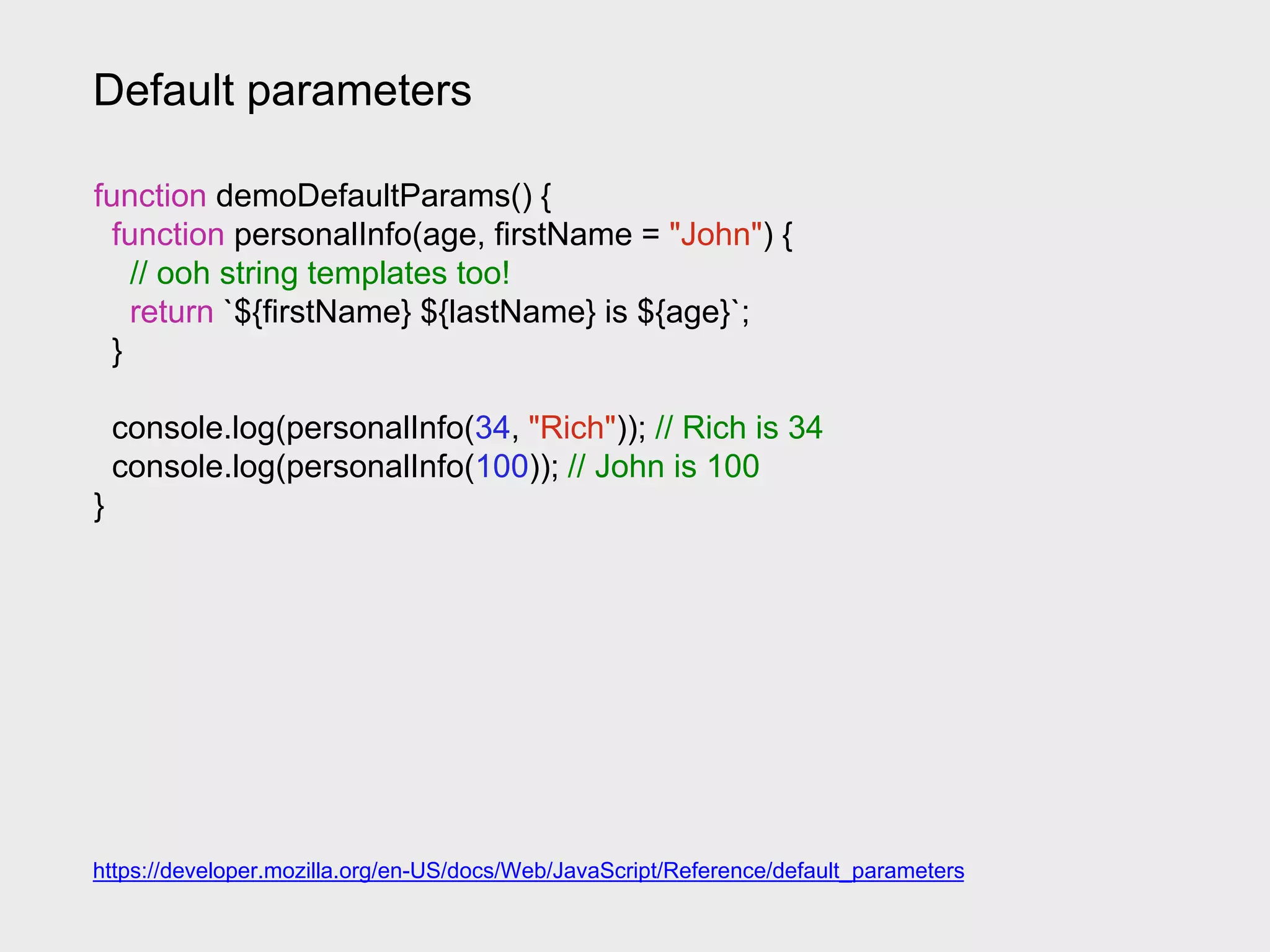 Default parameters
https://developer.mozilla.org/en-US/docs/Web/JavaScript/Reference/default_parameters
function demoDefaultParams() {
function personalInfo(age, firstName = "John") {
// ooh string templates too!
return `${firstName} ${lastName} is ${age}`;
}
console.log(personalInfo(34, "Rich")); // Rich is 34
console.log(personalInfo(100)); // John is 100
}
 