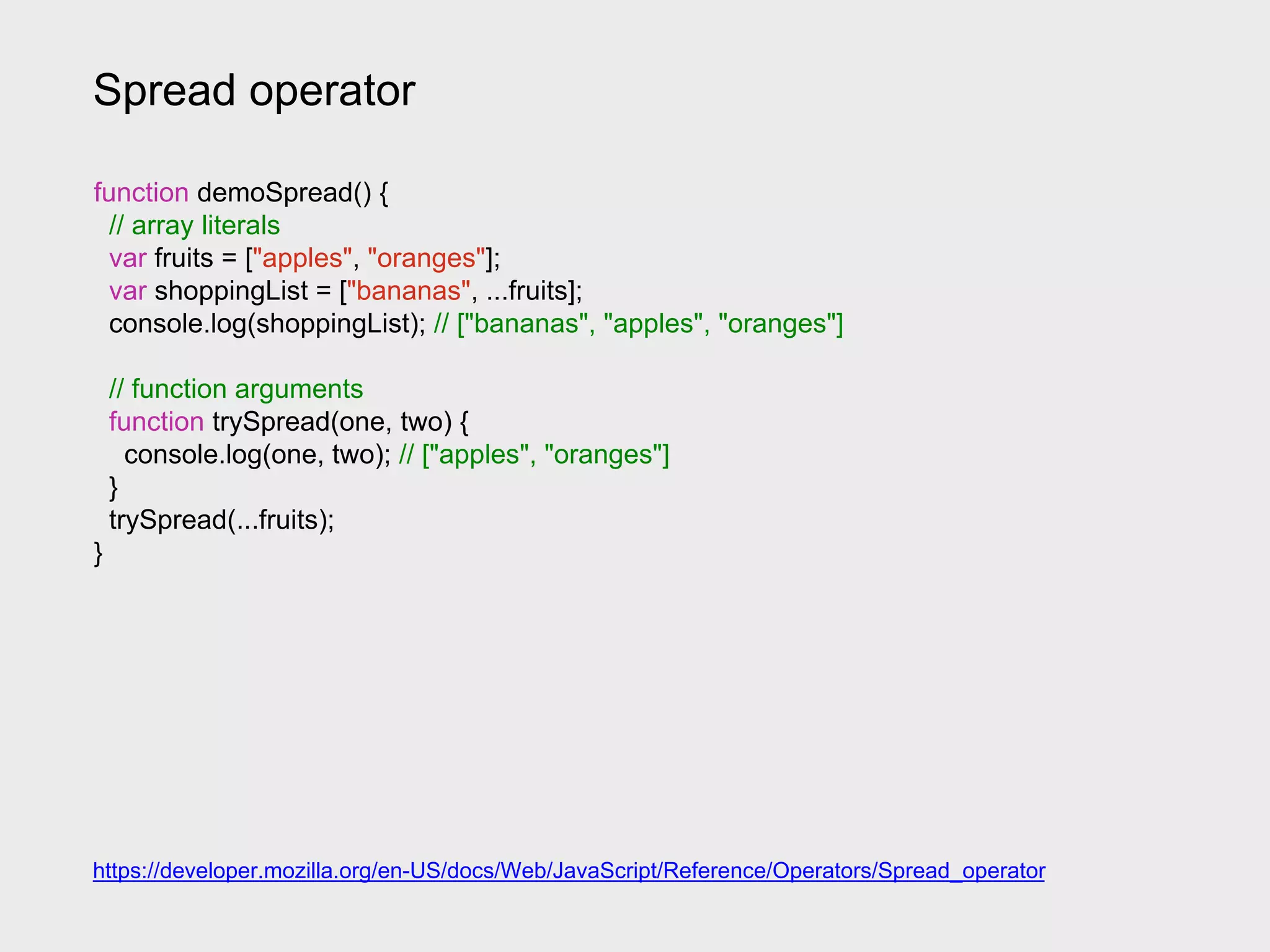 Spread operator
function demoSpread() {
// array literals
var fruits = ["apples", "oranges"];
var shoppingList = ["bananas", ...fruits];
console.log(shoppingList); // ["bananas", "apples", "oranges"]
// function arguments
function trySpread(one, two) {
console.log(one, two); // ["apples", "oranges"]
}
trySpread(...fruits);
}
https://developer.mozilla.org/en-US/docs/Web/JavaScript/Reference/Operators/Spread_operator
 