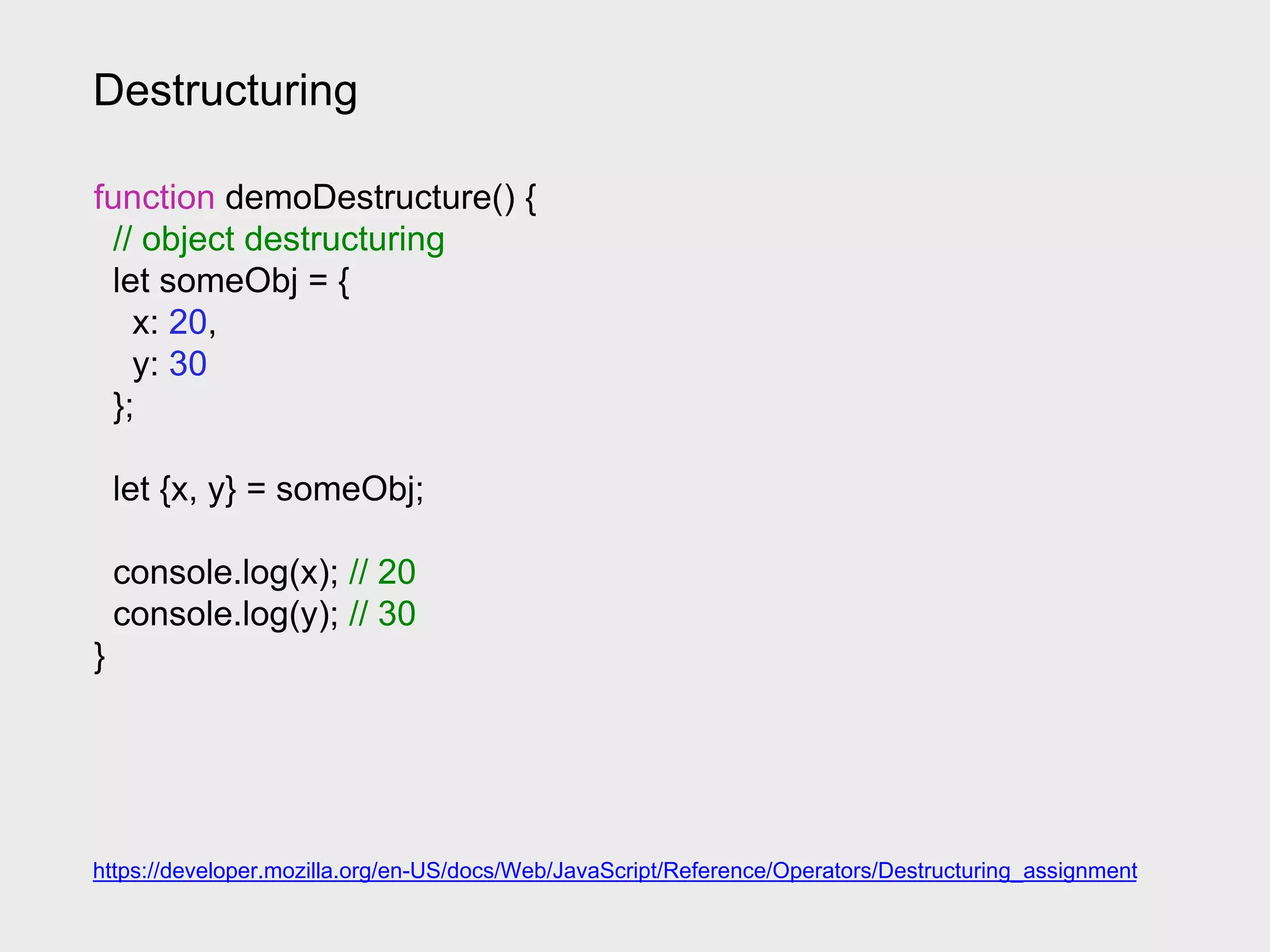 Destructuring
https://developer.mozilla.org/en-US/docs/Web/JavaScript/Reference/Operators/Destructuring_assignment
function demoDestructure() {
// object destructuring
let someObj = {
x: 20,
y: 30
};
let {x, y} = someObj;
console.log(x); // 20
console.log(y); // 30
}
 