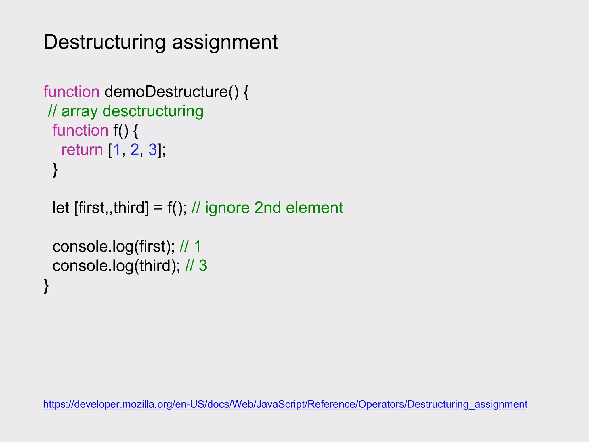 Destructuring assignment
https://developer.mozilla.org/en-US/docs/Web/JavaScript/Reference/Operators/Destructuring_assignment
function demoDestructure() {
// array desctructuring
function f() {
return [1, 2, 3];
}
let [first,,third] = f(); // ignore 2nd element
console.log(first); // 1
console.log(third); // 3
}
 