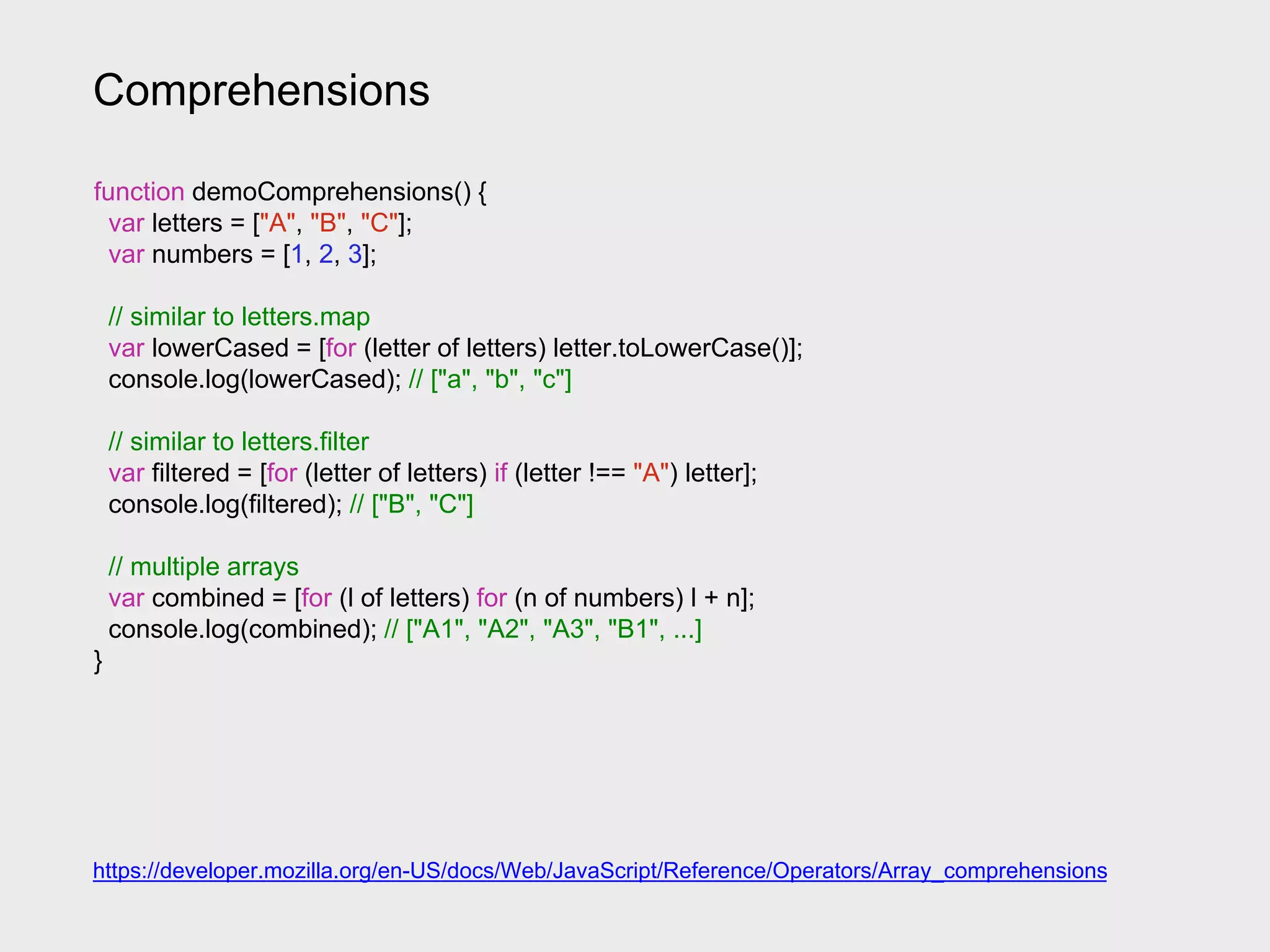 Comprehensions
https://developer.mozilla.org/en-US/docs/Web/JavaScript/Reference/Operators/Array_comprehensions
function demoComprehensions() {
var letters = ["A", "B", "C"];
var numbers = [1, 2, 3];
// similar to letters.map
var lowerCased = [for (letter of letters) letter.toLowerCase()];
console.log(lowerCased); // ["a", "b", "c"]
// similar to letters.filter
var filtered = [for (letter of letters) if (letter !== "A") letter];
console.log(filtered); // ["B", "C"]
// multiple arrays
var combined = [for (l of letters) for (n of numbers) l + n];
console.log(combined); // ["A1", "A2", "A3", "B1", ...]
}
 