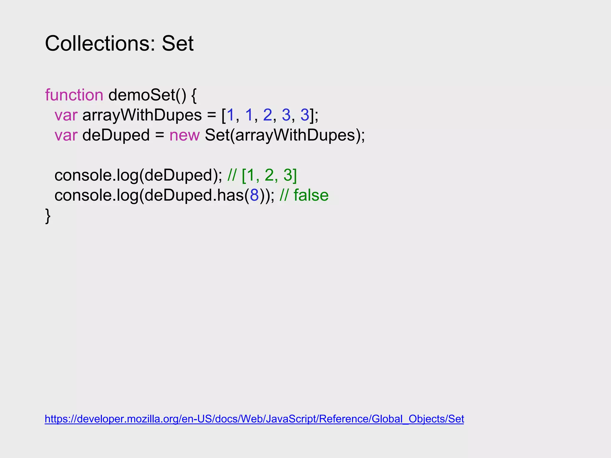 Collections: Set
https://developer.mozilla.org/en-US/docs/Web/JavaScript/Reference/Global_Objects/Set
function demoSet() {
var arrayWithDupes = [1, 1, 2, 3, 3];
var deDuped = new Set(arrayWithDupes);
console.log(deDuped); // [1, 2, 3]
console.log(deDuped.has(8)); // false
}
 