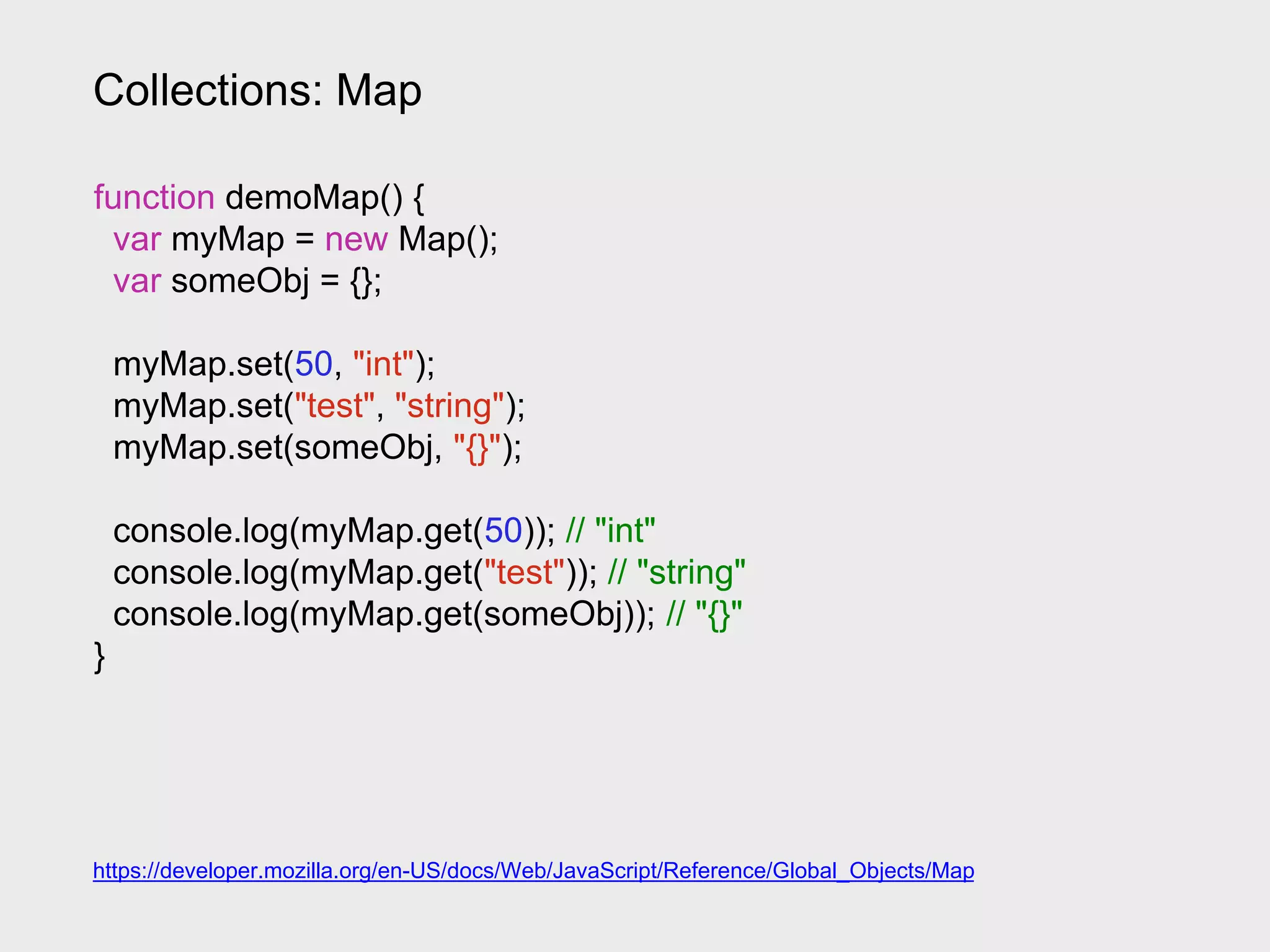Collections: Map
https://developer.mozilla.org/en-US/docs/Web/JavaScript/Reference/Global_Objects/Map
function demoMap() {
var myMap = new Map();
var someObj = {};
myMap.set(50, "int");
myMap.set("test", "string");
myMap.set(someObj, "{}");
console.log(myMap.get(50)); // "int"
console.log(myMap.get("test")); // "string"
console.log(myMap.get(someObj)); // "{}"
}
 