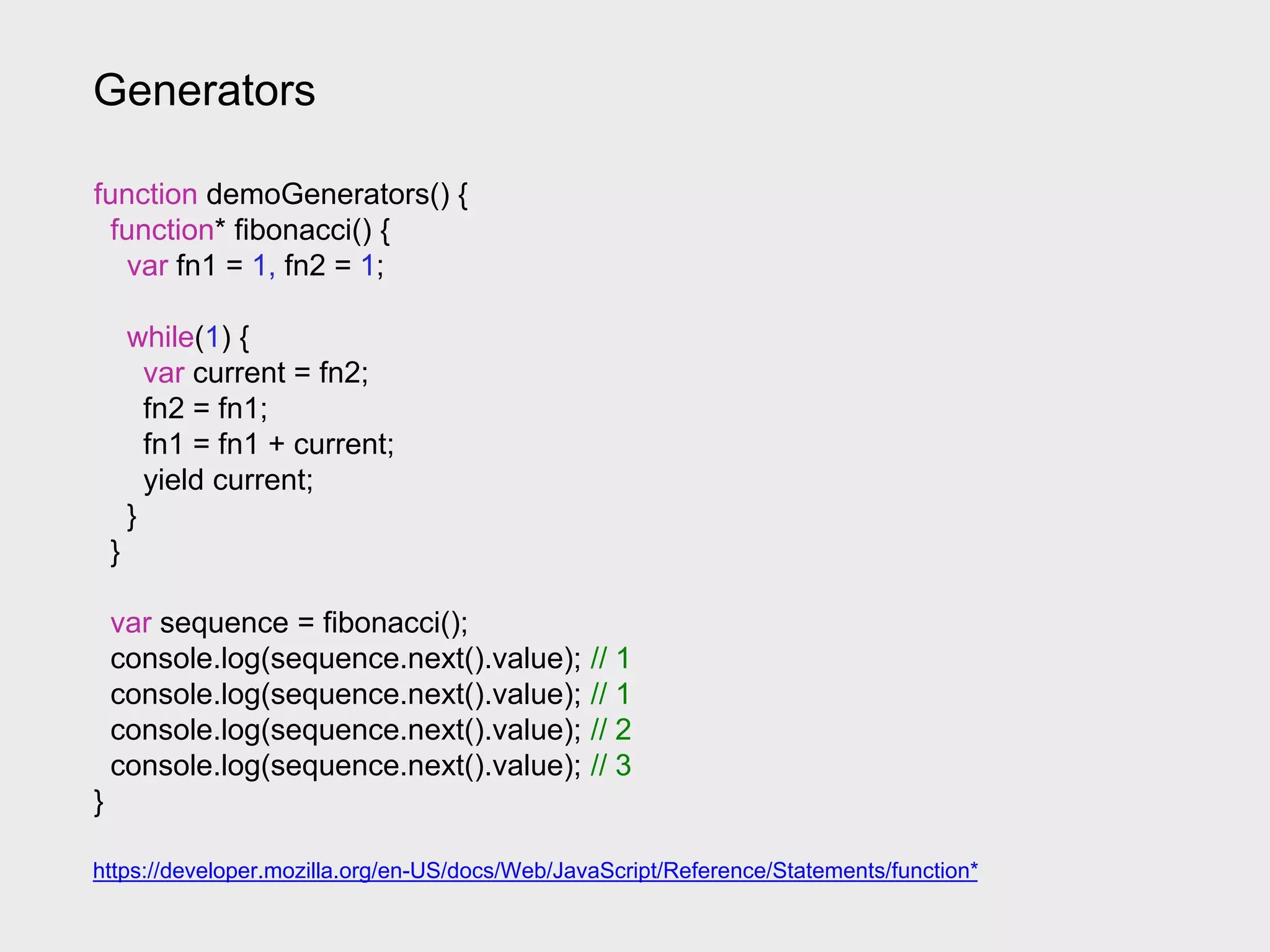 Generators
https://developer.mozilla.org/en-US/docs/Web/JavaScript/Reference/Statements/function*
function demoGenerators() {
function* fibonacci() {
var fn1 = 1, fn2 = 1;
while(1) {
var current = fn2;
fn2 = fn1;
fn1 = fn1 + current;
yield current;
}
}
var sequence = fibonacci();
console.log(sequence.next().value); // 1
console.log(sequence.next().value); // 1
console.log(sequence.next().value); // 2
console.log(sequence.next().value); // 3
}
 