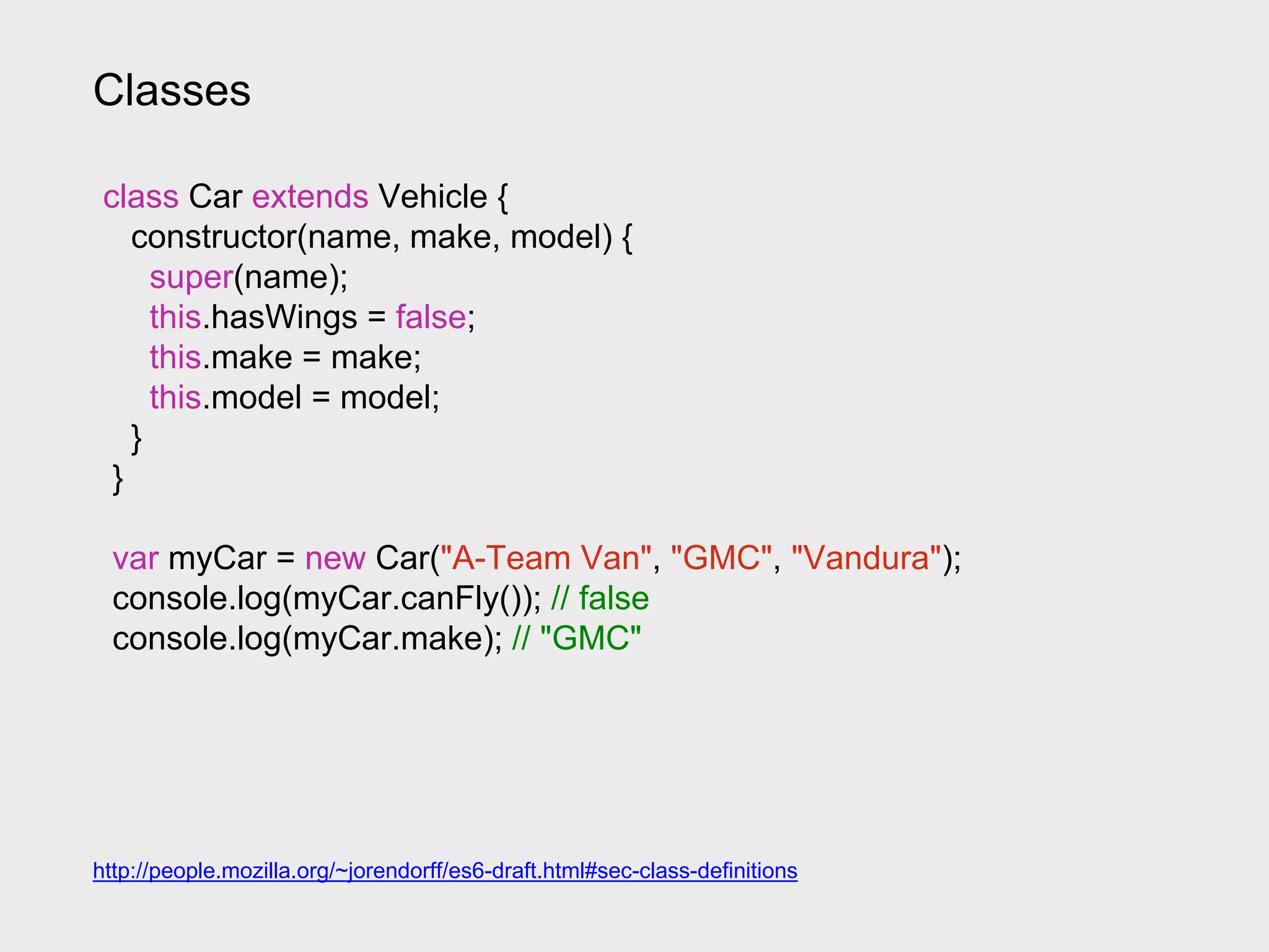 Classes
class Car extends Vehicle {
constructor(name, make, model) {
super(name);
this.hasWings = false;
this.make = make;
this.model = model;
}
}
var myCar = new Car("A-Team Van", "GMC", "Vandura");
console.log(myCar.canFly()); // false
console.log(myCar.make); // "GMC"
http://people.mozilla.org/~jorendorff/es6-draft.html#sec-class-definitions
 