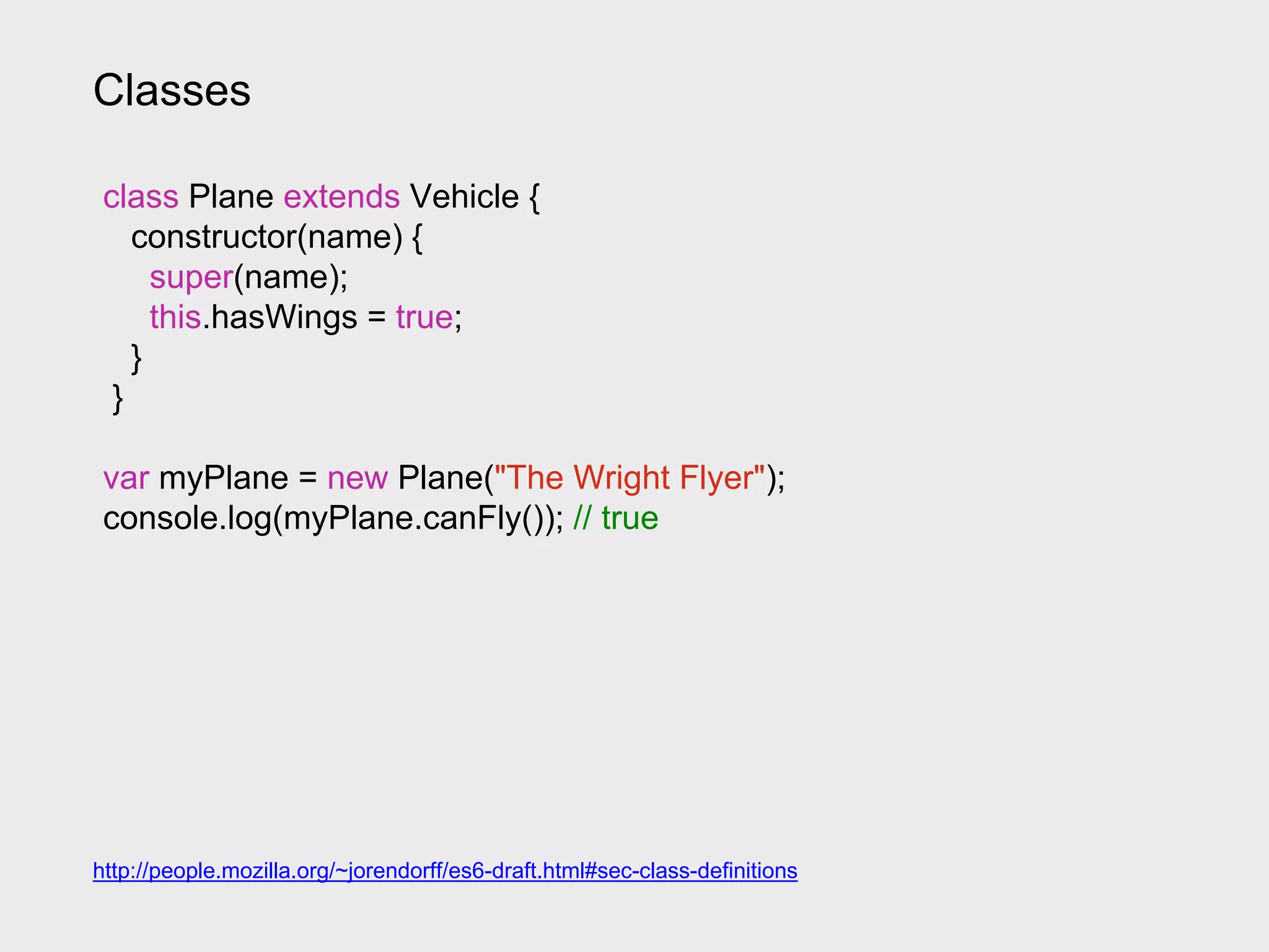 Classes
class Plane extends Vehicle {
constructor(name) {
super(name);
this.hasWings = true;
}
}
var myPlane = new Plane("The Wright Flyer");
console.log(myPlane.canFly()); // true
http://people.mozilla.org/~jorendorff/es6-draft.html#sec-class-definitions
 