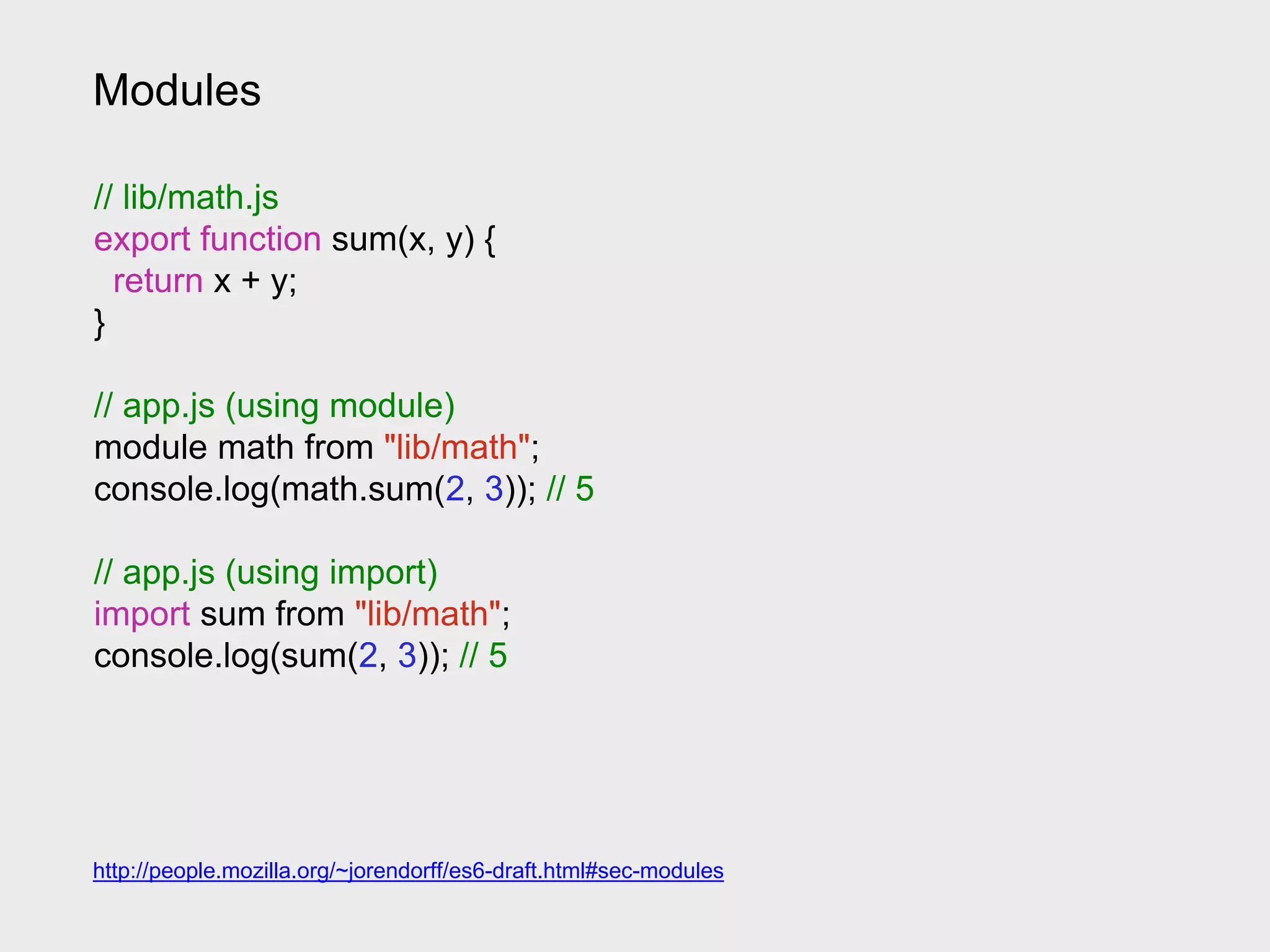 Modules
// lib/math.js
export function sum(x, y) {
return x + y;
}
// app.js (using module)
module math from "lib/math";
console.log(math.sum(2, 3)); // 5
// app.js (using import)
import sum from "lib/math";
console.log(sum(2, 3)); // 5
http://people.mozilla.org/~jorendorff/es6-draft.html#sec-modules
 