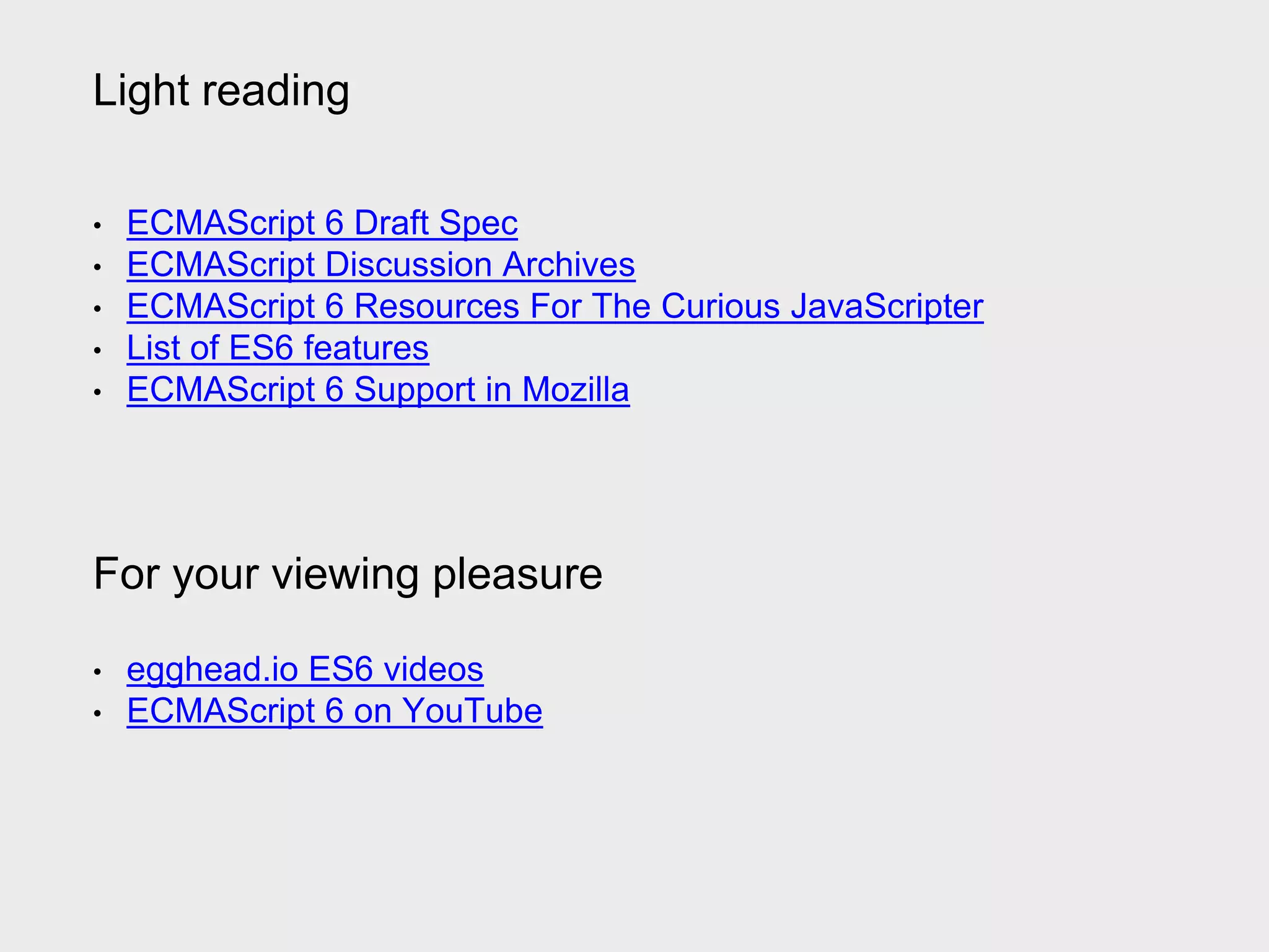 Light reading
• ECMAScript 6 Draft Spec
• ECMAScript Discussion Archives
• ECMAScript 6 Resources For The Curious JavaScripter
• List of ES6 features
• ECMAScript 6 Support in Mozilla
For your viewing pleasure
• egghead.io ES6 videos
• ECMAScript 6 on YouTube
 
