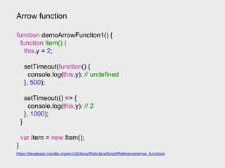 Arrow function
https://developer.mozilla.org/en-US/docs/Web/JavaScript/Reference/arrow_functions
function demoArrowFunction1() {
function Item() {
this.y = 2;
setTimeout(function() {
console.log(this.y); // undefined
}, 500);
setTimeout(() => {
console.log(this.y); // 2
}, 1000);
}
var item = new Item();
}
 