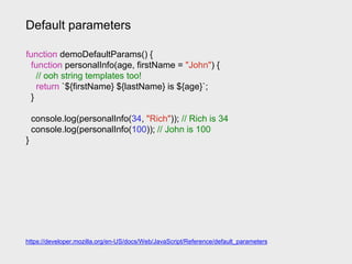 Default parameters
https://developer.mozilla.org/en-US/docs/Web/JavaScript/Reference/default_parameters
function demoDefaultParams() {
function personalInfo(age, firstName = "John") {
// ooh string templates too!
return `${firstName} ${lastName} is ${age}`;
}
console.log(personalInfo(34, "Rich")); // Rich is 34
console.log(personalInfo(100)); // John is 100
}
 