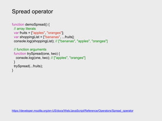 Spread operator
function demoSpread() {
// array literals
var fruits = ["apples", "oranges"];
var shoppingList = ["bananas", ...fruits];
console.log(shoppingList); // ["bananas", "apples", "oranges"]
// function arguments
function trySpread(one, two) {
console.log(one, two); // ["apples", "oranges"]
}
trySpread(...fruits);
}
https://developer.mozilla.org/en-US/docs/Web/JavaScript/Reference/Operators/Spread_operator
 