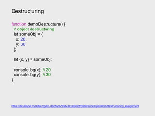 Destructuring
https://developer.mozilla.org/en-US/docs/Web/JavaScript/Reference/Operators/Destructuring_assignment
function demoDestructure() {
// object destructuring
let someObj = {
x: 20,
y: 30
};
let {x, y} = someObj;
console.log(x); // 20
console.log(y); // 30
}
 