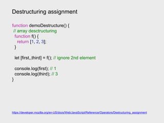Destructuring assignment
https://developer.mozilla.org/en-US/docs/Web/JavaScript/Reference/Operators/Destructuring_assignment
function demoDestructure() {
// array desctructuring
function f() {
return [1, 2, 3];
}
let [first,,third] = f(); // ignore 2nd element
console.log(first); // 1
console.log(third); // 3
}
 