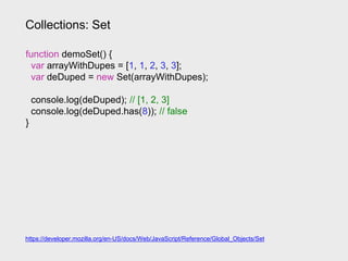 Collections: Set
https://developer.mozilla.org/en-US/docs/Web/JavaScript/Reference/Global_Objects/Set
function demoSet() {
var arrayWithDupes = [1, 1, 2, 3, 3];
var deDuped = new Set(arrayWithDupes);
console.log(deDuped); // [1, 2, 3]
console.log(deDuped.has(8)); // false
}
 