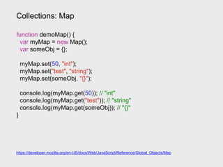 Collections: Map
https://developer.mozilla.org/en-US/docs/Web/JavaScript/Reference/Global_Objects/Map
function demoMap() {
var myMap = new Map();
var someObj = {};
myMap.set(50, "int");
myMap.set("test", "string");
myMap.set(someObj, "{}");
console.log(myMap.get(50)); // "int"
console.log(myMap.get("test")); // "string"
console.log(myMap.get(someObj)); // "{}"
}
 