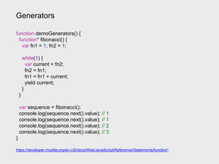 Generators
https://developer.mozilla.org/en-US/docs/Web/JavaScript/Reference/Statements/function*
function demoGenerators() {
function* fibonacci() {
var fn1 = 1, fn2 = 1;
while(1) {
var current = fn2;
fn2 = fn1;
fn1 = fn1 + current;
yield current;
}
}
var sequence = fibonacci();
console.log(sequence.next().value); // 1
console.log(sequence.next().value); // 1
console.log(sequence.next().value); // 2
console.log(sequence.next().value); // 3
}
 