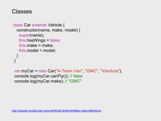 Classes
class Car extends Vehicle {
constructor(name, make, model) {
super(name);
this.hasWings = false;
this.make = make;
this.model = model;
}
}
var myCar = new Car("A-Team Van", "GMC", "Vandura");
console.log(myCar.canFly()); // false
console.log(myCar.make); // "GMC"
http://people.mozilla.org/~jorendorff/es6-draft.html#sec-class-definitions
 
